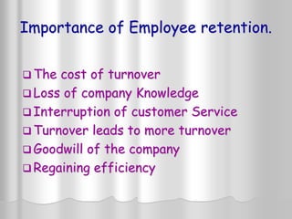Importance of Employee retention.
 The cost of turnover
 Loss of company Knowledge
 Interruption of customer Service
 Turnover leads to more turnover
 Goodwill of the company
 Regaining efficiency
 