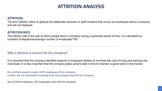 ATTRITION ANALYSIS
ATTRITION:
The term attrition refers to gradual but deliberate reduction in staff numbers that occurs as employees leave a company
and are not replaced.
ATTRITION RATE:
The attrition rate is the rate at which people leave a company during a particular period of time. It is calculated as
numbers of departures/average number of employees*100.
Our attrition analysis studies 1470 employees of the company..
Further, we are interested in knowing how many people have left the company.
Out of 1470 employees, 237 employees have left the company.
1
Why is attrition a concern for the company?
It is important that the company identifies reasons of employee attrition to minimise the cost of hiring and training new
individuals. It is also important that the company takes actions well in time to maintain a good name in the market.
 