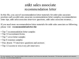Interview questions and answers – free download/ pdf and ppt file
at&t sales associate
recommendation letter
In this file, you can ref recommendation letter materials for at&t sales associate
position such as at&t sales associate recommendation letter samples, recommendation
letter tips, at&t sales associate interview questions, at&t sales associate resumes…
If you need more recommendation letter materials for at&t sales associate as following,
please visit: recommendationletter.biz
• Top 7 recommendation letter samples
• Top 32 recruitment forms
• Top 7 cover letter samples
• Top 8 resumes samples
• Free ebook: 75 interview questions and answers
• Top 12 secrets to win every job interviews
For top materials: top 7 recommendation letter samples, top 8 resumes samples, free ebook: 75 interview questions and answers
Pls visit: recommendationletter.biz
 