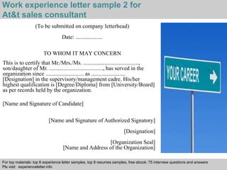 Work experience letter sample 2 for 
At&t sales consultant 
(To be submitted on company letterhead) 
Date: ................... 
TO WHOM IT MAY CONCERN 
This is to certify that Mr./Mrs./Ms. ......................................., 
son/daughter of Mr. ......................................, has served in the 
organization since ........................... as ........................ 
[Designation] in the supervisory/management cadre. His/her 
highest qualification is [Degree/Diploma] from [University/Board] 
as per records held by the organization. 
[Name and Signature of Candidate] 
[Name and Signature of Authorized Signatory] 
[Designation] 
[Organization Seal] 
[Name and Address of the Organization] 
For top materials: top 6 experience letter samples, top 8 resumes samples, free ebook: 75 interview questions and answers 
Pls visit: experienceletter.info 
Interview questions and answers – free download/ pdf and ppt file 
 