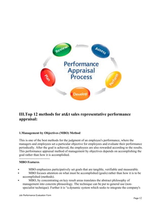 III.Top 12 methods for at&t sales representative performance
appraisal:
1.Management by Objectives (MBO) Method
This is one of the best methods for the judgment of an employee's performance, where the
managers and employees set a particular objective for employees and evaluate their performance
periodically. After the goal is achieved, the employees are also rewarded according to the results.
This performance appraisal method of management by objectives depends on accomplishing the
goal rather than how it is accomplished.
-----------------------------
MBO Features
 MBO emphasizes participatively set goals that are tangible, verifiable and measurable.
 MBO focuses attention on what must be accomplished (goals) rather than how it is to be
accomplished (methods).
 MBO, by concentrating on key result areas translates the abstract philosophy of
management into concrete phraseology. The technique can be put to general use (non-
specialist technique). Further it is “a dynamic system which seeks to integrate the company's
Job Performance Evaluation Form
Page 12
 