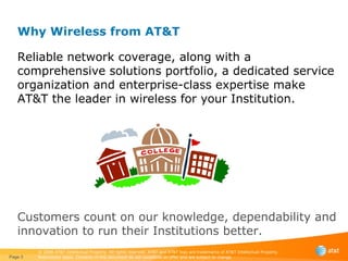 Why Wireless from AT&T  Reliable network coverage, along with a comprehensive solutions portfolio, a dedicated service organization and enterprise-class expertise make AT&T the leader in wireless for your Institution. Customers count on our knowledge, dependability and innovation to run their Institutions better. Page  