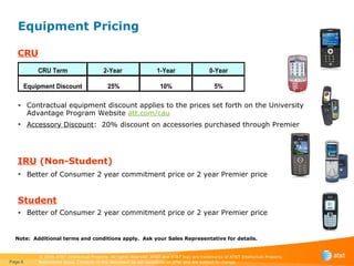 Equipment Pricing CRU Contractual equipment discount applies to the prices set forth on the University Advantage Program Website  a tt.com/cau Accessory Discount :  20% discount on accessories purchased through Premier   IRU  (Non-Student) Better of Consumer 2 year commitment price or 2 year Premier price   Student Better of Consumer 2 year commitment price or 2 year Premier price Page  Note:  Additional terms and conditions apply.  Ask your Sales Representative for details. 