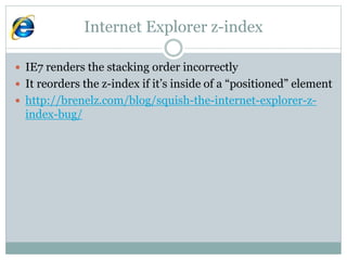 Internet Explorer z-index
 IE7 renders the stacking order incorrectly
 It reorders the z-index if it’s inside of a “positioned” element
 http://brenelz.com/blog/squish-the-internet-explorer-z-
index-bug/
 
