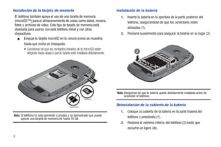 Instalación de la tarjeta de memoria                                            Instalación de la batería
 El teléfono también apoya el uso de una tarjeta de memoria                        1.   Inserte la batería en la apertura de la parte posterior del
 (microSD™) para el almacenamiento de cosas como datos, música,                         teléfono, asegurándose de que los conectores estén
 fotos y archivos de video. Este tipo de tarjeta de memoria está
 diseñada para usarse con este teléfono móvil y con otros                               alineados (1).
 dispositivos.                                                                     2.   Presione suavemente para asegurar la batería en su lugar (2).
   ᮣ Empuje la tarjeta microSD en la ranura (como se muestra)
         hasta que emita un chasquido.
         • Cerciórese de que los contactos dorados de la microSD estén
           dirigidos hacia abajo y que la tarjeta esté instalada debidamente.




                                                                                Nota: Asegúrese de que la batería quede debidamente instalada antes de
                                                                                      encender el teléfono.
                                                           Correcto


                                              Incorrecto
                                                                                Reinstalación de la cubierta de la batería
                                                                                   1.   Coloque la cubierta de la batería en la parte trasera del
Nota: El teléfono ha sido sometido a prueba y ha demostrado que puede                   teléfono y presiónela (1).
      apoyar una tarjeta de memoria de hasta 16 GB.
                                                                                   2.   Presione el extremo inferior del teléfono (2) hasta que
                                                                                        escuche un ligero clic.

6
 