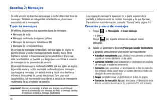 Sección 7: Mensajes

En esta sección se describe cómo enviar o recibir diferentes tipos de         Los iconos de mensajería aparecen en la parte superior de la
mensajes. También se incluyen las características y funciones                 pantalla e indican cuando se reciben mensajes y de qué tipo son.
asociadas con la mensajería.                                                  Para obtener más información, consulte “Iconos” en la página 14.
Tipos de mensajes                                                             Creación y envío de mensajes
El teléfono proporciona los siguientes tipos de mensajes:                       1.   Toque   Menú
                                                                                                    ➔ Mensajería ➔ Crear mensaje.
• Mensajes de texto                                                                  – o bien –
• Mensajes multimedia (Imágenes y Video)                                             Toque Mensajería (en la parte inferior de cualquier menú
• Mensajes de mensajería instantánea (MI)                                            principal).
• Mensajes de correo electrónico
                                                                                2.   Añada un destinatario tocando Pulse para añadir destinatario
El servicio de mensajes cortos (SMS, por sus siglas en inglés) le
permite enviar y recibir mensajes de texto desde y hacia otros                       y después seleccionando una opción correspondiente:
teléfonos móviles o direcciones de correo electrónico. Para usar                     • Introducir manualmente: para introducir manualmente un destino
esta característica, es posible que tenga que suscribirse al servicio                  usando un número telefónico celular válido.
de mensajes de su proveedor de servicio.                                             • Contactos recientes: para seleccionar un destinatario en una lista
                                                                                       de mensajes enviados recientemente.
El servicio de mensajería multimedia (MMS, por sus siglas en inglés)
le permite enviar y recibir mensajes multimedia (como mensajes                       • Contactos: para seleccionar un destinatario en la lista de contactos
                                                                                       (las entradas válidas deben tener un número telefónico móvil o una
con imagen y mensajes con video) desde y hacia otros teléfonos                         dirección de correo electrónico).
móviles o direcciones de correo electrónico. Para usar esta
                                                                                     • Grupo: para seleccionar un destinatario en la lista de grupos.
característica, tal vez necesite suscribirse al servicio de mensajería
multimedia de su proveedor de servicio.                                              • Contactos de marcación fija: para seleccionar un destinatario de la
                                                                                       lista de contactos de marcación fija (si el modo FDN está activado).
¡Importante!: Al crear un mensaje, si añade una imagen, un archivo de
             sonido o un videoclip a un mensaje de texto, el mensaje cambia
             de mensaje de texto a mensaje multimedia.

96
 