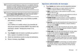 Opciones adicionales de mensajes
Nota: Si el número de destinatarios es menos de 10, se añadirán todos los
      miembros en el Grupo. Necesitará eliminar los miembros que no sean           1.   Toque Insertar para realizar una de las siguientes opciones:
      necesarios en la lista, tocando la lista de destinatarios y tocando el
      icono del cesto de basura junto a las entradas que no desee.                      • Imagen: le permite elegir una imagen existente de la lista de
                                                                                          imágenes, después añadirla al mensaje tocando .
                                                                                        • Video: le permite elegir un video existente de la lista de videos,
Nota: Introduzca destinatarios adicionales tocando la lista de destinatarios y            después seleccione .
      tocando Pulse en añadir destinatario para repetir el proceso anterior.            • Audio: le permite elegir un archivo de audio existente de la lista de
      Cada destinatario se separa con un punto y coma (;).
                                                                                          audio, después añadirla al mensaje tocando .
                                                                                        • Plantillas de texto: le permite introducir una de las plantillas de
   3.   Toque el campo de texto vacío y use el teclado en pantalla                        mensajes predeterminados al texto (por ejemplo: “¿Dónde es la
        para introducir un mensaje.                                                       reunión?”).
        – o bien –                                                                      • Hacer foto: le permite salir temporalmente del mensaje, tomar una
                                                                                          foto con la cámara integrada del teléfono y después añadirla al
        Gire el teléfono en el sentido contrario a las manecillas del                     mensaje tocando Añadir.
        reloj para que aparezca el teclado QWERTY. Para obtener más                     • Grabar video: le permite salir temporalmente del mensaje, grabar
        información, consulte “Introducción de texto” en la                               un video usando la videocámara integrada del teléfono y después
                                                                                          añadirlo al mensaje tocando Añadir.
        página 46.
                                                                                        • Grabar audio: le permite salir temporalmente del mensaje, grabar
   4.   Toque Aceptar (modo de teclado en pantalla) para guardar el                       un clip de audio usando el micrófono del teléfono y después
                                                                                          añadirlo al mensaje tocando Añadir a mensaje.
        texto y regresar a la pantalla de mensajes.
                                                                                        • URL de favoritos: le permite salir temporalmente del mensaje,
   5.   Añada más destinatarios tocando el campo de destinatarios.                        ingresar a la lista de Favoritos, seleccionar los URL que le gustaría
   6.   Revise el mensaje y toque Enviar.                                                 añadir al mensaje actual tocando el cuadro junto al URL y después
                                                                                          tocando Añadir.
                                                                                        • Información de contacto: le permite elegir una entrada existente
                                                                                          de la agenda, seleccionar una o toda la información tocando el
                                                                                          cuadro junto al campo y después añadirla al mensaje tocando
                                                                                          Insertar.

                                                                                                                                            Mensajes        97
 