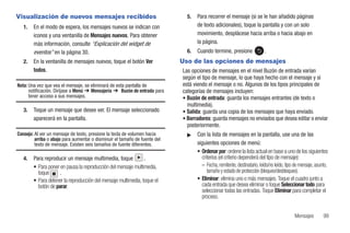 Visualización de nuevos mensajes recibidos                                    5.   Para recorrer el mensaje (si se le han añadido páginas
   1.   En el modo de espera, los mensajes nuevos se indican con                   de texto adicionales), toque la pantalla y con un solo
        iconos y una ventanilla de Mensajes nuevos. Para obtener                   movimiento, desplácese hacia arriba o hacia abajo en
        más información, consulte “Explicación del widget de                       la página.
        eventos” en la página 30.                                             6.   Cuando termine, presione               .
   2.   En la ventanilla de mensajes nuevos, toque el botón Ver             Uso de las opciones de mensajes
        todos.                                                              Las opciones de mensajes en el nivel Buzón de entrada varían
                                                                            según el tipo de mensaje, lo que haya hecho con el mensaje y si
Nota: Una vez que vea el mensaje, se eliminará de esta pantalla de          está viendo el mensaje o no. Algunos de los tipos principales de
      notificación. Diríjase a Menú ➔ Mensajería ➔ Buzón de entrada para    categorías de mensajes incluyen:
      tener acceso a sus mensajes.                                          • Buzón de entrada: guarda los mensajes entrantes (de texto o
                                                                              multimedia).
   3.   Toque un mensaje que desee ver. El mensaje seleccionado             • Salida: guarda una copia de los mensajes que haya enviado.
        aparecerá en la pantalla.                                           • Borradores: guarda mensajes no enviados que desea editar o enviar
                                                                              posteriormente.
Consejo: Al ver un mensaje de texto, presione la tecla de volumen hacia       ᮣ    Con la lista de mensajes en la pantalla, use una de las
         arriba o abajo para aumentar o disminuir el tamaño de fuente del
         texto de mensaje. Existen seis tamaños de fuente diferentes.              siguientes opciones de menú:
                                                                                   • Ordenar por: ordene la lista actual en base a uno de los siguientes
   4.   Para reproducir un mensaje multimedia, toque            .                    criterios (el criterio dependerá del tipo de mensaje):
        • Para poner en pausa la reproducción del mensaje multimedia,                – Fecha, remitente, destinatario, leído/no leído, tipo de mensaje, asunto,
          toque      .                                                                  tamaño y estado de protección (bloqueo/desbloqueo).
        • Para detener la reproducción del mensaje multimedia, toque el            • Eliminar: elimina uno o más mensajes. Toque el cuadro junto a
          botón de parar.                                                            cada entrada que desea eliminar o toque Seleccionar todo para
                                                                                     seleccionar todas las entradas. Toque Eliminar para completar el
                                                                                     proceso.


                                                                                                                                           Mensajes         99
 