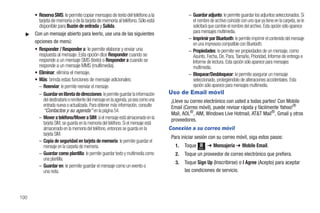 • Reserva SMS: le permite copiar mensajes de texto del teléfono a la                    – Guardar adjunto: le permite guardar los adjuntos seleccionados. Si
        tarjeta de memoria o de la tarjeta de memoria al teléfono. Sólo está                    el nombre de archivo coincide con uno que ya tiene en la carpeta, se le
        disponible para Buzón de entrada y Salida.                                              solicitará que cambie el nombre del archivo. Esta opción sólo aparece
  ᮣ   Con un mensaje abierto para leerlo, use una de las siguientes                             para mensajes multimedia.
                                                                                              – Imprimir por Bluetooth: le permite imprimir el contenido del mensaje
      opciones de menú:                                                                         en una impresora compatible con Bluetooth.
      • Responder / Responder a: le permite elaborar y enviar una                             – Propiedades: le permite ver propiedades de un mensaje, como
        respuesta al mensaje. Esta opción dice Responder cuando se                              Asunto, Fecha, De, Para, Tamaño, Prioridad, Informe de entrega e
        responde a un mensaje SMS (texto) o Responder a cuando se                               Informe de lectura. Esta opción sólo aparece para mensajes
        responde a un mensaje MMS (multimedia).                                                 multimedia.
      • Eliminar: elimina el mensaje.                                                         – Bloquear/Desbloquear: le permite asegurar un mensaje
      • Más: brinda estas funciones de mensaje adicionales:                                     seleccionado, protegiéndolo de alteraciones accidentales. Esta
        – Reenviar: le permite reenviar el mensaje.                                             opción sólo aparece para mensajes multimedia.
        – Guardar en libreta de direcciones: le permite guardar la información      Uso de Email móvil
           del destinatario o remitente del mensaje en la agenda, ya sea como una    ¡Lleve su correo electrónico con usted a todas partes! Con Mobile
           entrada nueva o actualizada. Para obtener más información, consulte       Email (Correo móvil), puede revisar rápida y fácilmente Yahoo!®
           “Contactos y su agenda” en la página 54.
                                                                                     Mail, AOL®, AIM, Windows Live Hotmail, AT&T Mail®, Gmail y otros
        – Mover a teléfono/Mover a SIM: si el mensaje está almacenado en la          proveedores.
           tarjeta SIM, se guarda en la memoria del teléfono. Si el mensaje está
           almacenado en la memoria del teléfono, entonces se guarda en la          Conexión a su correo móvil
           tarjeta SIM.
                                                                                     Para iniciar sesión con su correo móvil, siga estos pasos:
        – Copia de seguridad en tarjeta de memoria: le permite guardar el
           mensaje en la carpeta de memoria.                                           1.   Toque   Menú
                                                                                                           ➔ Mensajería ➔ Mobile Email.
        – Guardar como plantilla: le permite guardar texto y multimedia como           2.   Toque un proveedor de correo electrónico que prefiera.
           una plantilla.
                                                                                       3.   Toque Sign Up (Inscribirse) o I Agree (Acepto) para aceptar
        – Guardar en: le permite guardar el mensaje como un evento o
           una nota.                                                                        las condiciones de servicio.



100
 