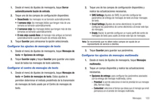 1.   Desde el menú de Ajustes de mensajería, toque Borrar                2.   Toque uno de los campos de configuración disponibles y
       automáticamente buzón de entrada.                                        realice las actualizaciones necesarias.
  2.   Toque uno de los campos de configuración disponibles:                    • SMS Settings (Ajustes de SMS): le permite configurar los
                                                                                  parámetros de entrega de mensajes de texto al enviar mensajes
       • Desactivada: los mensajes no se borrarán automáticamente.                de texto.
       • 1 semana viejo: los mensajes leídos que tengan más de una              • Email Settings (Ajustes de correo electrónico): le permite
         semana se borrarán automáticamente.                                      configurar los parámetros de correo electrónico al enviar este tipo
       • 2 semanas viejo: los mensajes leídos que tengan más de dos               de mensajes.
         semanas se borrarán automáticamente.                                   • Empty (Vacío): le permite configurar un nuevo perfil del centro de
       • El más viejo cuando lleno: el mensaje más antiguo se borrará             mensajes de texto para usarlo al enviar este tipo de mensajes.
         automáticamente cuando el buzón de entrada esté lleno.
  3.   Toque Guardar para almacenar la opción seleccionada.             Nota: Se recomienda que no altere estos campos sin ayuda de un
                                                                              representante de servicio a clientes.
Configurar los ajustes de mensajes de texto
  1.   Desde el menú de Ajustes de mensajería, toque Mensajes de           3.   Toque Guardar para guardar sus parámetros.
       texto ➔ Opciones de entrega.                                     Configurar los ajustes de mensajes multimedia
  2.   Toque Guardar copia y toque Guardar para guardar una copia          1.   Desde el menú de Ajustes de mensajería, toque Mensajes
       local de todos los mensajes de texto salientes.                          multimedia .
Configurar el centro de mensajes de texto                                  2.   Toque un campo disponible y realice las actualizaciones
  1.   Desde el menú de Ajustes de mensajería, toque Mensajes de                necesarias.
       texto ➔ Centro de mensajes de texto. Estos ajustes le                    • Opciones de entrega: para configurar los parámetros asociados
                                                                                  con la entrega del mensaje multimedia, como:
       permiten determinar el método predefinido de la transmisión
                                                                                  – Prioridad: le permite seleccionar el nivel de prioridad de sus mensajes
       de mensajes de texto usado por el Centro de mensajes de                      (Alta, Normal o Baja).
       texto.                                                                     – Caducidad: seleccione el tiempo que desea que el mensaje que envió
                                                                                    permanezca en el servidor de mensajes multimedia.

                                                                                                                                      Mensajes        103
 