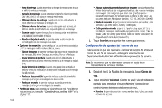 – Hora de entrega: puede determinar un tiempo de retraso antes de que                 • Ajustar automáticamente tamaño de imagen: para configurar los
          el teléfono envíe sus mensajes.                                                       límites de tamaño de las imágenes añadidas a los nuevos mensajes
        – Tamaño de mensaje: puede establecer el tamaño máximo permitido                        con imagen. Las imágenes que sean más grandes que su
          (30/100/300/600 KB) para un mensaje multimedia.                                       parámetro cambiarán de tamaño para ajustarse a este valor. Las
                                                                                                opciones incluyen: No ajustar tamaño, 100 KB, 300 KB o 600 KB.
        – Obtener informe de entrega: cuando esta opción está activada, la
          red le informa si el mensaje se entregó o no.                                       • Modo de creación: le proporciona herramientas para editar y dar
                                                                                                formato. Elija entre: Libre, Aviso y Restringido.
        – Obtener informe de lectura: cuando esta opción está activada, el
          teléfono solicita al destinatario una respuesta junto con su mensaje.               • Estilo predeterminado: asigna la “apariencia y aspecto” de la
                                                                                                pantalla de mensajes multimedia con parámetros como: Color de
        – Guardar copia: le permite especificar si desea guardar en el teléfono
                                                                                                fondo, Color de fuente (para texto), Estilo de fuente y Duración de
          una copia de los mensajes enviados.                                                   diapositivas (durante la reproducción).
        – Añadir mi tarjeta de visita: le permite enviar su información de
                                                                                         3.   Toque Guardar para guardar los nuevos parámetros.
          contacto junto con los mensajes que envíe.
      • Opciones de recepción: para configurar los parámetros asociados               Configuración de ajustes del correo de voz
        con los mensajes multimedia recibidos, como:
                                                                                       Habrá veces en que sea necesario cambiar el número de acceso al
        – Tipo de descarga: le permite configurar las opciones de recepción de
          los mensajes. Elija entre Descarga automática, Manual o Rechazar.
                                                                                       correo de voz. Si es necesario, obtenga la información del
                                                                                       Departamento de Atención a Clientes de su proveedor de servicio.
        – Enviar informe de lectura: cuando esta opción está activada, el
          teléfono permite que la red informe al remitente si el mensaje se recibió
          o no.                                                                       Nota: Se recomienda que no altere estos campos sin ayuda de un
                                                                                            representante de servicio a clientes.
        – Enviar informe de entrega: cuando esta opción está activada, el
          teléfono envía una notificación al destinatario indicando que el mensaje
          ha sido recibido.                                                              1.   Desde el menú de Ajustes de mensajería, toque Correo de
        – Rechazar desconocido: le permite rechazar automáticamente los                       voz.
          mensajes que tengan una categoría de desconocido.                              2.   Toque el campo Voicemail (Correo de voz) y use el teclado en
        – Rechazar anuncio: le permite rechazar automáticamente los                           pantalla para introducir el nuevo Nombre y Dirección de
          mensajes que tengan una categoría de anuncios.
      • Perfiles de MMS: para configurar parámetros de red. Para obtener                      centro (número telefónico del correo de voz).
        más información, consulte “Cambio de los perfiles WAP” en la                          • Nombre: le permite crear un nuevo nombre descriptivo para este
        página 131.                                                                             número de acceso.

104
 