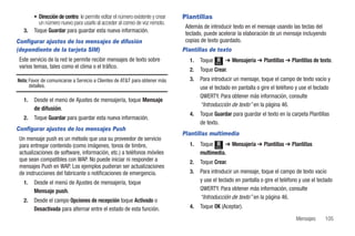 • Dirección de centro: le permite editar el número existente y crear   Plantillas
          un número nuevo para usarlo al acceder al correo de voz remoto.
                                                                                Además de introducir texto en el mensaje usando las teclas del
   3.   Toque Guardar para guardar esta nueva información.                      teclado, puede acelerar la elaboración de un mensaje incluyendo
Configurar ajustes de los mensajes de difusión                                  copias de texto guardado.
(dependiente de la tarjeta SIM)                                                Plantillas de texto
 Este servicio de la red le permite recibir mensajes de texto sobre               1.   Toque   Menú
                                                                                                      ➔ Mensajería ➔ Plantillas ➔ Plantillas de texto.
 varios temas, tales como el clima o el tráfico.
                                                                                  2.   Toque Crear.
Nota: Favor de comunicarse a Servicio a Clientes de AT&T para obtener más         3.   Para introducir un mensaje, toque el campo de texto vacío y
      detalles.                                                                        use el teclado en pantalla o gire el teléfono y use el teclado
                                                                                       QWERTY. Para obtener más información, consulte
   1.   Desde el menú de Ajustes de mensajería, toque Mensaje
                                                                                       “Introducción de texto” en la página 46.
        de difusión.
                                                                                  4.   Toque Guardar para guardar el texto en la carpeta Plantillas
   2.   Toque Guardar para guardar esta nueva información.
                                                                                       de texto.
Configurar ajustes de los mensajes Push
                                                                               Plantillas multimedia
 Un mensaje push es un método que usa su proveedor de servicio
 para entregar contenido (como imágenes, tonos de timbre,                         1.   Toque Menú ➔ Mensajería ➔ Plantillas ➔ Plantillas
 actualizaciones de software, información, etc.) a teléfonos móviles                   multimedia.
 que sean compatibles con WAP. No puede iniciar ni responder a                    2.   Toque Crear.
 mensajes Push en WAP. Los ejemplos pudieran ser actualizaciones
 de instrucciones del fabricante o notificaciones de emergencia.                  3.   Para introducir un mensaje, toque el campo de texto vacío
   1.   Desde el menú de Ajustes de mensajería, toque                                  y use el teclado en pantalla o gire el teléfono y use el teclado
        Mensaje push.                                                                  QWERTY. Para obtener más información, consulte
                                                                                       “Introducción de texto” en la página 46.
   2.   Desde el campo Opciones de recepción toque Activado o
        Desactivada para alternar entre el estado de esta función.                4.   Toque OK (Aceptar).

                                                                                                                                     Mensajes      105
 