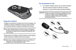 Uso del adaptador de viaje
                                                                                1.   Con la batería instalada, levante y gire la cubierta de plástico
                                                                                     para tener acceso al conector de interface de energía/
                                                                                     accesorios, en la parte inferior lateral izquierda del teléfono.

                                                                             ¡Importante!: Verifique que la batería del teléfono esté instalada antes de la
                                                                                           conexión. Si la batería no está instalada debidamente cuando
                                                                                           se conecta el cargador de pared, el teléfono pudiera
                                                                                           encenderse y apagarse continuamente, impidiendo su
                                                                                           funcionamiento correcto.


Carga de la batería
El teléfono se alimenta de una batería de ión de litio recargable. Con
el teléfono se incluye el adaptador de viaje para cargar la batería.                                      Correcto
                                                                                                                                         Incorrecto

Use únicamente baterías y cargadores aprobados por Samsung.

Nota: Un ajuste prolongado para la iluminación de fondo, la búsqueda de
      servicio, el modo de vibración y el uso del navegador son algunas de
      las variables que pueden reducir los tiempos de conversación y del
      modo de espera.

Aunque puede usar el teléfono mientras la batería se está cargando,                       Correcto                   EL
                                                                                                                       BA
                                                                                                                         C
                                                                                                                             KN
                                                                                                                               IL
                                                                                                                                  AT
                                                                                                                                    AD




hacerlo causará que el teléfono tarde más en cargarse.
                                                                                                               Incorrecto
Nota: Debe cargar la batería completamente antes de usar el teléfono por
      primera vez. Una batería descargada se vuelve a cargar
      completamente en aproximadamente 4 horas.


                                                                                                                                                      Para comenzar   7
 