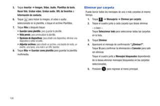 5.   Toque Insertar ➔ Imagen, Video, Audio, Plantillas de texto,              Eliminar por carpeta
       Hacer foto, Grabar video, Grabar audio, URL de favoritos o               Puede borrar todos los mensajes de una o más carpetas al mismo
       Información de contacto.                                                 tiempo.
  6.   Toque      para incluir la imagen, el video o audio                        1.   Toque   Menú
                                                                                                      ➔ Mensajería ➔ Eliminar por carpeta.
       seleccionado en la plantilla, o toque el archivo Plantillas.               2.   Toque el cuadro junto a cada carpeta que desee eliminar.
  7.   Toque Más y después toque:                                                      – o bien –
       • Guardar como plantilla: para guardar la plantilla.                            Toque Seleccionar todo para seleccionar todas las carpetas
       • Vista previa: para previsualizar la plantilla.                                en la lista.
       • Opciones de diapositivas: para añadir una diapositiva, eliminar una
         diapositiva o editar el estilo.                                          3.   Toque Eliminar.
       • Adjuntar archivos: para añadir un archivo, una tarjeta de visita, un     4.   Aparecerá el mensaje de confirmación “¿Eliminar?”.
         evento, una tarea, una nota o un URL favorito.                                Toque Sí para confirmar la eliminación o Cancelar para salir
  8.   Toque Más ➔ Guardar como plantilla para guardar la plantilla
                                                                                       sin eliminar.
       multimedia.
                                                                                       Toque el cuadro junto a Mensajes bloqueados dependiendo
                                                                                       de si desea eliminar mensajes bloqueados en las carpetas
                                                                                       seleccionadas.
                                                                                  5.   Presione          para regresar al menú principal.




106
 