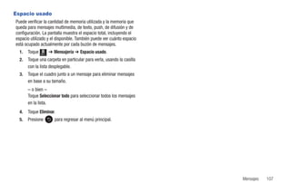 Espacio usado
Puede verificar la cantidad de memoria utilizada y la memoria que
queda para mensajes multimedia, de texto, push, de difusión y de
configuración. La pantalla muestra el espacio total, incluyendo el
espacio utilizado y el disponible. También puede ver cuánto espacio
está ocupado actualmente por cada buzón de mensajes.
  1.   Toque   Menú
                      ➔ Mensajería ➔ Espacio usado.
  2.   Toque una carpeta en particular para verla, usando la casilla
       con la lista desplegable.
  3.   Toque el cuadro junto a un mensaje para eliminar mensajes
       en base a su tamaño.
       – o bien –
       Toque Seleccionar todo para seleccionar todos los mensajes
       en la lista.
  4.   Toque Eliminar.
  5.   Presione         para regresar al menú principal.




                                                                       Mensajes   107
 