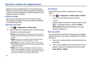 Sección 8: Cambio de configuraciones

 Esta sección incluye consejos sobre cómo usar las funciones del                Perfil Silencio
 teléfono, así como la forma de cambiar y personalizar los ajustes de            El perfil Silencio puede activarse y desactivarse en un par de
 la pantalla, el manejo de llamadas, los ajustes de seguridad y otros            formas:
 ajustes asociados con el teléfono.
                                                                                   ᮣ    Toque          ➔ Configuración ➔ Perfil de sonido ➔ Silencio.
Perfil de sonido                                                                                Menú

                                                                                        Todos los tonos de sonido cambiarán a Vibración.
 Este menú le permite especificar cómo se le informará cuando
 reciba llamadas y mensajes, así como otros sonidos de notificación                     – o bien –
 que el teléfono puede emitir.                                                          Desde el teclado de marcación en pantalla, presione la tecla
Selección de un perfil                                                                           y manténgala presionada. Aparecerá Perfil de
   1.   Toque          ➔ Configuración ➔ Perfil de sonido.                              silencio activado. Manténgala presionada de nuevo para
                Menú
                                                                                        regresar al perfil Normal.
   2.   Toque el botón junto al nombre del perfil. Se activará el perfil
        seleccionado. Las opciones incluyen:                                    Editar los perfiles
        • Normal: el perfil del teléfono está predefinido en Normal, donde el    Los cuatro perfiles de sonido tienen configuraciones para llamadas
          tipo de alerta de llamada entrante está programado en Vibración y      entrantes, mensajes y otros sonidos de notificación que el teléfono
          melodía.                                                               puede emitir.
        • Silencio: este modo es conveniente cuando usted desea que el
          teléfono no haga ruido, como por ejemplo, en un cine.                    1.   Toque      a la derecha del botón de selección del perfil que
        • En el coche: en este modo, el altavoz se activa e inicia el tipo de           desea editar.
          alerta de llamada seleccionado en ese momento, cuando se activa          2.   Toque el menú desplegable (esquina superior derecha de la
          la notificación asociada.
                                                                                        pantalla) y seleccione la configuración que desea cambiar:
        • Exterior: use este modo si usted está en el exterior y tal vez no
          pueda escuchar el teléfono, o necesita un volumen mayor con el                Llamar, Mensaje o Teléfono.
          fin de escuchar el teléfono. Por ejemplo, pudiera estar corriendo y
          necesita que el teléfono vibre y timbre en volumen alto.

108
 