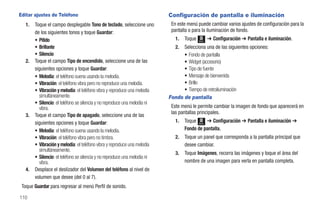 Editar ajustes de Teléfono                                                  Configuración de pantalla e iluminación
   1.   Toque el campo desplegable Tono de teclado, seleccione uno           En este menú puede cambiar varios ajustes de configuración para la
        de los siguientes tonos y toque Guardar:                             pantalla o para la iluminación de fondo.
        • Pitido                                                               1.   Toque   Menú
                                                                                                   ➔ Configuración ➔ Pantalla e iluminación.
        • Brillante                                                            2. Selecciona una de las siguientes opciones:
        • Silencio                                                                • Fondo de pantalla
   2.   Toque el campo Tipo de encendido, seleccione una de las                   • Widget (accesorio)
        siguientes opciones y toque Guardar:                                      • Tipo de fuente
        • Melodía: el teléfono suena usando la melodía.                           • Mensaje de bienvenida
        • Vibración: el teléfono vibra pero no reproduce una melodía.             • Brillo
        • Vibración y melodía: el teléfono vibra y reproduce una melodía          • Tiempo de retroiluminación
          simultáneamente.                                                  Fondo de pantalla
        • Silencio: el teléfono se silencia y no reproduce una melodía ni
          vibra.                                                             Este menú le permite cambiar la imagen de fondo que aparecerá en
                                                                             las pantallas principales.
   3.   Toque el campo Tipo de apagado, seleccione una de las
        siguientes opciones y toque Guardar:                                   1.   Toque Menú ➔ Configuración ➔ Pantalla e iluminación ➔
        • Melodía: el teléfono suena usando la melodía.                             Fondo de pantalla.
        • Vibración: el teléfono vibra pero no timbra.                         2.   Toque un panel que corresponda a la pantalla principal que
        • Vibración y melodía: el teléfono vibra y reproduce una melodía            desee cambiar.
          simultáneamente.
                                                                               3.   Toque Imágenes, recorra las imágenes y toque el área del
        • Silencio: el teléfono se silencia y no reproduce una melodía ni
          vibra.                                                                    nombre de una imagen para verla en pantalla completa.
   4.   Desplace el deslizador del Volumen del teléfono al nivel de
        volumen que desee (del 0 al 7).
 Toque Guardar para regresar al menú Perfil de sonido.

110
 
