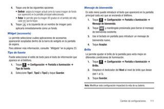 4.   Toque una de las siguientes opciones:                                   Mensaje de bienvenida
        • Definir: asigna la imagen actual como la nueva imagen de fondo         En este menú puede introducir el texto que aparecerá en la pantalla
          que aparecerá en la pantalla principal seleccionada.                   principal cada vez que se encienda el teléfono.
        • Rotar: le permite girar la imagen 90 grados en el sentido del reloj
          cada vez que la toque.                                                   1.    Toque Menú ➔ Configuración ➔ Pantalla e iluminación ➔
   5.   Toque        a la izquierda de un nombre de imagen para                          Mensaje de bienvenida.
        aplicarla inmediatamente como un fondo.                                    2.    Toque       y manténgala presionada para borrar el mensaje
                                                                                         de bienvenida existente.
Widget (accesorio)
                                                                                   3.    Use el teclado en pantalla para introducir un mensaje de
 Le permite seleccionar cuáles aplicaciones de accesorios
 aparecerán acopladas dentro de la barra de widgets en la pantalla                       bienvenida nuevo.
 de espera.                                                                        4.    Toque Aceptar.
 Para obtener más información, consulte “Widgets” en la página 23.              Brillo
Tipo de fuente
                                                                                 Le permite ajustar el brillo de la pantalla para verla mejor en
 Puede seleccionar el estilo de texto para el texto de información que           diferentes condiciones de iluminación.
 aparece en el teléfono.                                                           1.    Toque            ➔ Configuración ➔ Pantalla e iluminación ➔
                                                                                                   Menú
   1.   Toque Menú ➔ Configuración ➔ Pantalla e iluminación ➔                            Brillo.
        Tipo de fuente.                                                            2.    Desplace el deslizador del Nivel al nivel de brillo que desee
   2.   Seleccione Tipo1, Tipo2 o Tipo3 y toque Guardar.                                 (del 1 al 5).
                                                                                   3.    Toque Guardar.

                                                                                Nota: Modificar esta configuración impactará la vida de su batería.




                                                                                                                        Cambio de configuraciones      111
 