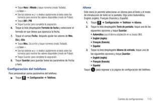 • Toque Hora o Minuto y toque números (modo Teclado).               Idioma
       – o bien –                                                          Este menú le permite seleccionar un idioma para el texto y el modo
       • Use los botones + y - o deslice rápidamente el dedo sobre los     de introducción de texto en la pantalla. Elija entre Automática,
         números para recorrer los valores disponibles (modo de Pulsar).   English (inglés), Français (francés) y Español.
       • Toque AM o PM.
                                                                             1.    Toque   Menú
                                                                                                  ➔ Configuración ➔ Teléfono ➔ Idioma.
       • Toque Guardar para completar la asignación.
  6.   Toque la lista desplegable Formato de fecha y seleccione el           2.    Toque la lista desplegable Texto de pantalla, toque una de las
       formato en que desea que aparezca la fecha.                                 siguientes opciones y toque Guardar:
                                                                                   • Automática (usa el idioma establecido en su tarjeta SIM).
  7.   Toque el campo Fecha, después ajuste los valores de Mes,
                                                                                   • English (inglés)
       Día y Año:
                                                                                   • Français (francés)
       • Toque Mes, Día o Año y toque números (modo Teclado).
       – o bien –                                                                  • Español
       • Use los botones + y - o deslice rápidamente el dedo sobre los       3.    Toque la lista desplegable Idioma de entrada, toque una de
         números para recorrer los valores disponibles (modo de Pulsar).           las siguientes opciones y toque Guardar:
       • Toque Guardar para completar la asignación.                               • English (inglés)
  8.   Toque Guardar para guardar todos los parámetros de Fecha                    • Français (francés)
       y hora.                                                                     • Español
Configuración del teléfono                                                 Toque        para regresar a la página de configuración del teléfono.
Para personalizar varios parámetros del teléfono:
  ᮣ    Toque   Menú
                      ➔ Configuración ➔ Teléfono.




                                                                                                                Cambio de configuraciones    113
 