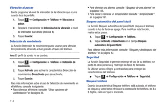 Vibración al pulsar                                                      • Para silenciar una alarma: consulte “Apagado de una alarma” en
 Puede programar el nivel de intensidad de la vibración que ocurre         la página 156.
                                                                         • Para iniciar o reiniciar un temporizador: consulte “Temporizador”
 cuando toca la pantalla.
                                                                           en la página 161.
   1.   Toque Menú ➔ Configuración ➔ Teléfono ➔ Vibración al
                                                                        Bloqueo automático del panel táctil
        pulsar.
                                                                         La función Bloqueo automático del panel táctil bloquea el teléfono
   2.   Desplace el deslizador de Intensidad de la vibración al nivel    cuando la luz de fondo se apaga. Para modificar esta función,
        de intensidad que desee (del 0 al 4).                            realice estos pasos:
   3.   Toque Guardar.                                                     1.   Toque          ➔ Configuración ➔ Teléfono.
                                                                                        Menú

Detección de movimiento                                                    2.   Toque Activado o Desactivada en el campo Bloqueo
 La función Detección de movimiento puede usarse para silenciar                 automático del panel táctil.
 temporalmente el sonido actual girando a través del teléfono.           Para obtener más información, consulte “Bloqueo y desbloqueo del
                                                                         teléfono” en la página 17.
Nota: El perfil de sonido no se cambia.
                                                                        Seguridad
   1.   Toque Menú ➔ Configuración ➔ Teléfono ➔ Detección de             La función Seguridad le permite restringir el uso de su teléfono por
        movimiento.                                                      parte de otras personas y restringir los tipos de llamadas.
                                                                         Se utilizan varios códigos y contraseñas para proteger las
   2.   Toque Activado para activar la característica Detección de
                                                                         características del teléfono.
        movimiento o Desactivada para desactivarla.
                                                                           ᮣ    Toque   Menú
                                                                                               ➔ Configuración ➔ Teléfono ➔ Seguridad.
   3.   Toque Guardar.
                                                                        Bloquear teléfono
 Para más información sobre el uso de Detección de movimiento en
 el teléfono, consulte lo siguiente:                                     Cuando la característica Bloquear teléfono está activada, el teléfono
 • Para silenciar el timbre: consulte “Otras opciones de                 se bloquea y usted debe introducir la contraseña del teléfono, de 4 a
   contestación” en la página 36.                                        8 dígitos, cada vez que lo enciende.


114
 