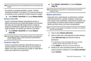 ᮣ    Toque Activado o Desactivada en el campo Comprobar
Nota: Se le solicitará que cree una contraseña la primera vez que active esta
      función.                                                                          código PIN.

                                                                                Nota: Puede obtener el número PIN de un representante de atención a
 Para cambiar la contraseña del teléfono, consulte “Cambiar                           clientes de AT&T.
 contraseña del teléfono” en la página 116. Una vez que introduzca
 la contraseña correcta, puede usar el teléfono hasta que lo apague.            Bloquear aplicaciones
   ᮣ    Toque Activado o Desactivada en el campo Bloquear teléfono.              Usando este menú, puede bloquear sus aplicaciones y contenido
Bloquear tarjeta SIM                                                             multimedia (aplicaciones, mensajes, imágenes y sonidos) para
 Cuando la característica Bloquear tarjeta SIM esté activada, el                 evitar ingresar a ellos, modificarlos o eliminarlos por accidente. Una
 teléfono sólo funcionará con la tarjeta SIM instalada en ese momento.           vez que bloquee el contenido, deberá introducir la contraseña del
 Para poder usar otra tarjeta SIM, deberá introducir el código de                teléfono para tener acceso a los menús correspondientes.
 bloqueo para desbloquear la tarjeta SIM. Una vez que introduzca el
 código de bloqueo, se le solicitará que confirme su contraseña.                Nota: La primera vez que ingrese a la pantalla de contraseña, se le solicitará
                                                                                      que cree una contraseña.
   ᮣ Toque Activado o Desactivada en el campo Bloquear
        tarjeta SIM.                                                               1.   Toque el campo Bloquear aplicaciones.
                                                                                   2.   Toque el cuadro junto a cada aplicación que desea bloquear,
Nota: Este código de bloqueo es típicamente los últimos cuatro dígitos del
      número telefónico actual, o puede obtenerlo del representante de                  o toque Seleccionar todo para seleccionar todas las
      servicio a clientes de AT&T.
                                                                                        aplicaciones.
Comprobar código PIN                                                                    • Las aplicaciones incluyen: Mensajería, Mis cosas, Llamadas
                                                                                           recientes, Agenda, Calendario, Notas, MI y Tareas.
 Cuando la característica Comprobar código PIN está activada, es                        • Toque Guardar para almacenar las nuevas selecciones.
 necesario introducir el número PIN cada vez que se enciende el                    3.   Introduzca una nueva contraseña (durante el primer uso)
 teléfono. Por lo tanto, las personas que no tengan su código PIN no
 podrán usar el teléfono sin su autorización.                                           usando el teclado en pantalla en el-campo Nueva contraseña
                                                                                        y toque Confirmar.

                                                                                                                        Cambio de configuraciones         115
 