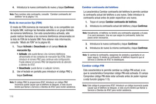 4.   Introduzca la nueva contraseña de nuevo y toque Confirmar.               Cambiar contraseña del teléfono
                                                                                  La característica Cambiar contraseña del teléfono le permite cambiar
Nota: Para cambiar esta contraseña, consulte “Cambiar contraseña del              la contraseña actual del teléfono a una nueva. Debe introducir la
      teléfono” en la página 116.                                                 contraseña actual antes de poder especificar una nueva.
Modo de marcación fija (FDN)                                                        1.   Toque el campo Cambiar contraseña del teléfono.
 El modo de FDN (números de marcación fija), si es compatible con                   2.   Introduzca la contraseña actual del teléfono y toque Confirmar.
 la tarjeta SIM, restringe las llamadas salientes a un grupo limitado
 de números telefónicos. Con esta característica activada, sólo                  Nota: Inicialmente, el teléfono no tendrá una contraseña asignada y el paso
 puede realizar llamadas a los números telefónicos almacenados en                      2 no será necesario. Una vez que asigne la contraseña, todos los
                                                                                       pasos serán necesarios.
 la lista de FDN de la tarjeta SIM. Para obtener más información,
 consulte “Modo de FDN” en la página 60.
                                                                                    3.   Introduzca la nueva contraseña y toque Confirmar.
   1.   Toque Activado o Desactivada en el campo Modo de
                                                                                    4.   Introduzca de nuevo la misma contraseña y toque Confirmar.
        marcación fija.
        • Activado: sólo puede llamar a los números telefónicos                  Nota: Si cambia la contraseña, asegúrese de anotarla y guardarla en un
          almacenados en los contactos de marcación fija (FDN). Debe                   lugar seguro. Si olvida su contraseña, el teléfono requerirá que el
          introducir el número PIN2 para continuar esta configuración.                 Servicio a Clientes de AT&T lo desbloquee.
          Puede obtener el número PIN2 del departamento de atención
          a clientes de AT&T.                                                    Cambiar código PIN
        • Desactivada: puede llamar a cualquier número.
                                                                                  Esta característica le permite cambiar su código PIN actual, si es
   2.   Use el teclado en pantalla para introducir el código PIN2 y
                                                                                  que la característica Comprobar código PIN está activada. El campo
        toque Confirmar.                                                          Comprobar código PIN debe estar activado antes de poder ingresar
                                                                                  a esta función (página 115).
Nota: El código PIN2 lo proporciona AT&T. Introducir un código PIN2
      incorrecto puede causar que el teléfono se bloquee, si esto ocurre         Nota: Este código lo proporciona AT&T. Introducir un código incorrecto puede
      tendrá que llamar a Servicio a Clientes de AT&T para recibir asistencia.         causar que el teléfono se bloquee, si esto ocurre tendrá que llamar a
                                                                                       Servicio a Clientes de AT&T para recibir asistencia.

116
 