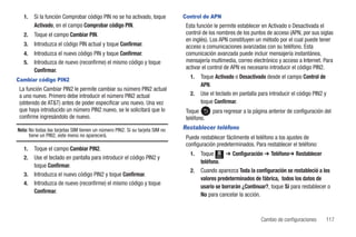 1.   Si la función Comprobar código PIN no se ha activado, toque           Control de APN
        Activado, en el campo Comprobar código PIN.                            Esta función le permite establecer en Activado o Desactivada el
   2.   Toque el campo Cambiar PIN.                                            control de los nombres de los puntos de acceso (APN, por sus siglas
                                                                               en inglés). Los APN constituyen un método por el cual puede tener
   3.   Introduzca el código PIN actual y toque Confirmar.                     acceso a comunicaciones avanzadas con su teléfono. Esta
   4.   Introduzca el nuevo código PIN y toque Confirmar.                      comunicación avanzada puede incluir mensajería instantánea,
   5.   Introduzca de nuevo (reconfirme) el mismo código y toque               mensajería multimedia, correo electrónico y acceso a Internet. Para
        Confirmar.                                                             activar el control de APN es necesario introducir el código PIN2.

Cambiar código PIN2
                                                                                 1.   Toque Activado o Desactivado desde el campo Control de
                                                                                      APN.
 La función Cambiar PIN2 le permite cambiar su número PIN2 actual
 a uno nuevo. Primero debe introducir el número PIN2 actual                      2.   Use el teclado en pantalla para introducir el código PIN2 y
 (obtenido de AT&T) antes de poder especificar uno nuevo. Una vez                     toque Confirmar.
 que haya introducido un número PIN2 nuevo, se le solicitará que lo            Toque       para regresar a la página anterior de configuración del
 confirme ingresándolo de nuevo.                                               teléfono.
Nota: No todas las tarjetas SIM tienen un número PIN2. Si su tarjeta SIM no   Restablecer teléfono
      tiene un PIN2, este menú no aparecerá.                                   Puede restablecer fácilmente el teléfono a los ajustes de
                                                                               configuración predeterminados. Para restablecer el teléfono:
   1.   Toque el campo Cambiar PIN2.
                                                                                 1.   Toque Menú ➔ Configuración ➔ Teléfono➔ Restablecer
   2.   Use el teclado en pantalla para introducir el código PIN2 y
                                                                                      teléfono.
        toque Confirmar.
                                                                                 2.   Cuando aparezca Toda la configuración se restableció a los
   3.   Introduzca el nuevo código PIN2 y toque Confirmar.
                                                                                      valores predeterminados de fábrica, todos los datos de
   4.   Introduzca de nuevo (reconfirme) el mismo código y toque
                                                                                      usario se borrarán ¿Continuar?, toque Sí para restablecer o
        Confirmar.
                                                                                      No para cancelar la acción.



                                                                                                                  Cambio de configuraciones     117
 