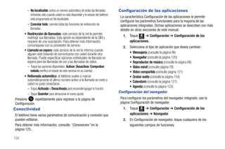 – No localizable: activa un reenvío automático de todas las llamadas        Configuración de las aplicaciones
           entrantes sólo cuando usted no está disponible y el estado del teléfono
                                                                                      La característica Configuración de las aplicaciones le permite
           está programado en No localizable.
                                                                                      configurar los parámetros funcionales para la mayoría de las
         – Cancelar todo: cancela todas las funciones de redirección de               aplicaciones integradas. Dichas aplicaciones se describen con más
           llamadas.                                                                  detalle en otras secciones de este manual.
       • Restricción de llamadas: este servicio de la red le permite                    1.   Toque Menú ➔ Configuración ➔ Configuración de las
         restringir sus llamadas. Esta opción es dependiente de la SIM y
         requiere de una suscripción. Para obtener más información,                          aplicaciones.
         comuníquese con su proveedor de servicio.                                      2. Seleccione el tipo de aplicación que desea cambiar:
       • Llamada en espera: este servicio de la red le informa cuando
         alguien está tratando de comunicarse con usted durante otra                       • Mensajería (consulte la página 96)
         llamada. Puede especificar opciones individuales de llamada en                    • Navegador (consulte la página 120)
         espera para las llamadas de voz y las llamadas de datos.                          • Reproductor de música (consulte la página 66)
         – Toque las opciones disponibles: Activar, Desactivar, Comprobar                  • Video móvil (consulte página 78)
            estado (verifica el estado de este servicio en su cuenta).                     • Video compartido (consulte página 121)
       • Rellamada automática: el teléfono vuelve a marcar                                 • Grabar audio (consulte la página 154)
         automáticamente el último número activo si la llamada se cortó o                  • Calendario (consulte la página 121)
         usted no pudo conectarse.
                                                                                           • Agenda (consulte la página 122).
         – Toque Activado o Desactivada para encender/apagar la función.
                                                                                     Configuración del navegador
         – Toque Guardar para almacenar el nuevo ajuste.
Presione        repetidamente para regresar a la página de                            Para configurar los parámetros del navegador integrado, use la
Configuración.                                                                        página Configuración de navegador.
Conectividad                                                                            1.   Toque Menú ➔ Configuración ➔ Configuración de las
El teléfono tiene varios parámetros de comunicación y conexión que                           aplicaciones ➔ Navegador.
pueden editarse.                                                                        2.   En Configuración de navegador, toque cualquiera de los
Para obtener más información, consulte “Conexiones” en la                                    siguientes campos de funciones:
página 125.

120
 