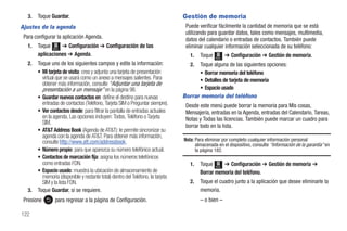 3.   Toque Guardar.                                                            Gestión de memoria
Ajustes de la agenda                                                               Puede verificar fácilmente la cantidad de memoria que se está
                                                                                   utilizando para guardar datos, tales como mensajes, multimedia,
 Para configurar la aplicación Agenda.                                             datos del calendario o entradas de contactos. También puede
   1.   Toque Menú ➔ Configuración ➔ Configuración de las                          eliminar cualquier información seleccionada de su teléfono:
        aplicaciones ➔ Agenda.                                                       1.   Toque          ➔ Configuración ➔ Gestión de memoria.
                                                                                                  Menú

   2.   Toque uno de los siguientes campos y edite la información:                   2. Toque alguna de las siguientes opciones:
        • Mi tarjeta de visita: crea y adjunta una tarjeta de presentación              • Borrar memoria del teléfono
          virtual que se usará como un anexo a mensajes salientes. Para                 • Detalles de tarjeta de memoria
          obtener más información, consulte “Adjuntar una tarjeta de
          presentación a un mensaje” en la página 98.                                   • Espacio usado
        • Guardar nuevos contactos en: define el destino para nuevas              Borrar memoria del teléfono
          entradas de contactos (Teléfono, Tarjeta SIM o Preguntar siempre).       Desde este menú puede borrar la memoria para Mis cosas,
        • Ver contactos desde: para filtrar la pantalla de entradas actuales       Mensajería, entradas en la Agenda, entradas del Calendario, Tareas,
          en la agenda. Las opciones incluyen: Todos, Teléfono o Tarjeta           Notas y Todas las licencias. También puede marcar un cuadro para
          SIM.
                                                                                   borrar todo en la lista.
        • AT&T Address Book (Agenda de AT&T): le permite sincronizar su
          agenda con la agenda de AT&T. Para obtener más información,
          consulte http://www.att.com/addressbook.                                Nota: Para eliminar por completo cualquier información personal
                                                                                        almacenada en el dispositivo, consulte “Información de la garantía” en
        • Número propio: para que aparezca su número telefónico actual.                 la página 182.
        • Contactos de marcación fija: asigna los números telefónicos
          como entradas FDN.                                                         1.   Toque Menú ➔ Configuración ➔ Gestión de memoria ➔
        • Espacio usado: muestra la ubicación de almacenamiento de                        Borrar memoria del teléfono.
          memoria (disponible y restante total) dentro del Teléfono, la tarjeta
          SIM y la lista FDN.                                                        2.   Toque el cuadro junto a la aplicación que desee eliminarle la
   3.   Toque Guardar, si se requiere.                                                    memoria.
 Presione        para regresar a la página de Configuración.                              – o bien –

122
 