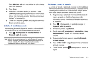 Toque Seleccionar todo para marcar todas las aplicaciones y          Dar formato a tarjeta de memoria
        borrar toda la memoria.                                               Le permite dar formato a la tarjeta de memoria. Se eliminará toda la
   3.   Toque Borrar.                                                         información contenida en la tarjeta de memoria y se crearán nuevas
                                                                              carpetas para su contenido. Las carpetas nuevas incluyen Música,
   4.   Introduzca la contraseña definida por el usuario y toque
                                                                              Tonos, Audio grabado, Imágenes, Video y Otros archivos.
        Confirmar para despejar los parámetros de la memoria. Para
                                                                                1.   Asegúrese de que la tarjeta de memoria esté introducida de
        obtener más información, consulte “Cambiar contraseña del
                                                                                     manera apropiada en el teléfono. Para obtener más
        teléfono” en la página 116.
                                                                                     información, consulte “Instalación de la tarjeta de memoria”
   5.   Cuando se le pregunte “¿Borrar?”, toque Sí para confirmar o
                                                                                     en la página 6.
        No para cancelar la acción.
                                                                                2.   Toque Menú ➔ Configuración ➔ Gestión de memoria ➔
Detalles de tarjeta de memoria                                                       Detalles de tarjeta de memoria.
 Esta opción le permite ver información específica, relacionada a la            3.   Al final de la pantalla, toque Formato.
 tarjeta microSD que se está utilizando para almacenamiento.
                                                                                4.   Cuando aparezca El formateo borrará todos los datos. ¿Desea
   ᮣ    Toque Menú ➔ Configuración ➔ Gestión de memoria ➔                            dar formato ahora? Toque Sí para continuar o No para
        Detalles de tarjeta de memoria.                                              cancelar.
                                                                                5.   Después de dar formato, aparecerá la pantalla Detalles de
Nota: La tarjeta de memoria es opcional. La opción Detalles de tarjeta de
      memoria sólo puede seleccionarse si el teléfono tiene una tarjeta de           tarjeta de memoria.
      memoria instalada. Para obtener más información, consulte
      “Instalación de la tarjeta de memoria” en la página 6.                    6.   Toque Cambiar nombre si le gustaría cambiar el nombre de la
                                                                                     tarjeta de memoria.
                                                                                7.   Cuando termine, presione         para regresar a la pantalla de
                                                                                     espera.



                                                                                                                 Cambio de configuraciones      123
 