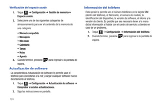 Verificación del espacio usado                                           Información del teléfono
   1.   Toque Menú ➔ Configuración ➔ Gestión de memoria➔                 Esta opción le permite ver el número telefónico en la tarjeta SIM
        Espacio usado.                                                   (dentro del teléfono), el fabricante, el número de modelo, la
                                                                         identificación del dispositivo, la versión de software, el idioma y la
   2.   Seleccione una de las siguientes categorías de                   versión de cliente. Es posible que sea necesario tener a la mano
        almacenamiento para ver el contenido de la memoria de            dicha información al hablar con el centro de servicio a clientes en
        una categoría:                                                   caso de un problema.
                                                                           1.   Toque          ➔ Configuración ➔ Información del teléfono.
        • Memoria compartida                                                            Menú


        • Mensajería                                                       2.   Cuando termine, presione         para regresar a la pantalla de
        • Mis cosas                                                             espera.
        • Calendario
        • Tareas
        • Notas
        • Agenda
   3.   Cuando termine, presione        para regresar a la pantalla de
        espera.
Actualización de software
 La característica Actualización de software le permite usar el
 teléfono para conectarse a la red y cargar cualquier software nuevo
 directamente al teléfono.
   1.   Toque Menú ➔ Configuración ➔ Actualización de software ➔
        Comprobar si existen actualizaciones.
   2.   Siga las instrucciones en pantalla.

124
 