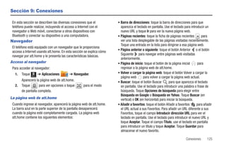 Sección 9: Conexiones

 En esta sección se describen las diversas conexiones que el          • Barra de direcciones: toque la barra de direcciones para que
 teléfono puede realizar, incluyendo el acceso a Internet con el        aparezca el teclado en pantalla. Use el teclado para introducir un
 navegador o Web móvil, conectarse a otros dispositivos con             nuevo URL y toque Ir para ver la nueva página web.
 Bluetooth y conectar su dispositivo a una computadora.               • Páginas recientes: toque la ficha de páginas recientes       para
Navegador                                                               ver una lista desplegable de las páginas visitadas recientemente.
                                                                        Toque una entrada en la lista para dirigirse a esa página web.
 El teléfono está equipado con un navegador que le proporciona
                                                                      • Página anterior o siguiente: toque el botón Anterior o el botón
 acceso a Internet usando att.home. En esta sección se explica cómo
 navegar por att.home y le presenta las características básicas.        Siguiente para navegar entre páginas web visitadas
                                                                        anteriormente.
Acceso al navegador                                                   • Página de inicio: toque el botón de la página inicial     para
 Para acceder al navegador:                                             regresar a la página web de att.home.
   1.   Toque          ➔ Aplicaciones      ➔ Navegador.               • Volver a cargar la página web: toque el botón Volver a cargar la
                Menú
                                                                        página web        para volver a cargar la página web actual.
        Aparecerá la página web de att.home.                          • Buscar: toque el botón Buscar         para que aparezca el teclado
   2.   Toque        para ver opciones o toque       para el modo       en pantalla. Use el teclado para introducir una palabra o frase de
        de pantalla completa.                                           búsqueda. Toque Opciones de búsqueda para elegir entre
                                                                        Búsqueda en Google o Búsqueda en Yahoo. Toque Buscar (en
La página web de att.home                                               vertical) o OK (en horizontal) para iniciar la búsqueda.
 Cuando ingrese al navegador, aparecerá la página web de att.home.    • Añadir a favoritos: toque el botón Añadir a favoritos     para añadir
 La barra azul en la parte superior de la pantalla desaparecerá         el URL actual a sus Favoritos. Para añadir un URL diferente a sus
 cuando la página esté completamente cargada. La página web             Favoritos, toque el campo Introducir dirección URL para ver el
 att.home contiene los siguientes elementos:                            teclado en pantalla. Use el teclado para introducir el nuevo URL y
                                                                        toque Aceptar. Toque el campo Título, use el teclado en pantalla
                                                                        para introducir un título y toque Aceptar. Toque Guardar para
                                                                        almacenar el nuevo favorito.

                                                                                                                         Conexiones      125
 
