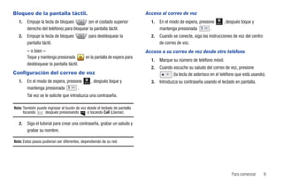 Bloqueo de la pantalla táctil.                                               Acceso al correo de voz
   1.   Empuje la tecla de bloqueo         (en el costado superior             1.   En el modo de espera, presione   Marcar   , después toque y
        derecho del teléfono) para bloquear la pantalla táctil.                     mantenga presionada         .
   2.   Empuje la tecla de bloqueo               para desbloquear la           2.   Cuando se conecte, siga las instrucciones de voz del centro
        pantalla táctil.                                                            de correo de voz.
        – o bien –                                                           Acceso a su correo de voz desde otro teléfono
        Toque y mantenga presionada          en la pantalla de espera para
                                                                               1.   Marque su número de teléfono móvil.
        desbloquear la pantalla táctil.
                                                                               2.   Cuando escuche su saludo del correo de voz, presione
Configuración del correo de voz                                                            (la tecla de asterisco en el teléfono que está usando).
   1.   En el modo de espera, presione      Marcar   , después toque y         3.   Introduzca su contraseña usando el teclado en pantalla.
        mantenga presionada         .
        Tal vez se le solicite que introduzca una contraseña.

Nota: También puede ingresar al buzón de voz desde el teclado de pantalla
      tocando     después presionando        o tocando Call (Llamar).

   2.   Siga el tutorial para crear una contraseña, grabar un saludo y
        grabar su nombre.

Nota: Estos pasos pudieran ser diferentes, dependiendo de su red.




                                                                                                                                  Para comenzar   9
 