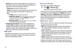 • Favoritos: toque el botón Favoritos         para ver una lista de sus      Acceso a la web móvil
  URL favoritos. Toque una entrada en la lista para transferirse a la         Para ingresar al navegador de Web móvil:
  página web o elija entre las siguientes opciones:
                                                                                ᮣ Toque Menú ➔ Web móvil         .
  – Añadir nuevo: para añadir un favorito nuevo.
                                                                                     Aparecerá la pantalla inicial de att.net.
  – Eliminar: para eliminar un favorito existente. Sólo puede eliminar los
    URL que haya añadido, los cuales están marcados con                       Puede cambiar la forma en que verá Internet marcando o anulando
  – Más:                                                                      la marcación en la opción Mobile View, en Options (Opciones) ➔
       • Ir a inicio: regresa a la página web att.home.                       Settings (Configuración) ➔ Mobile View (Vista móvil). Cuando la
       • Copiar URL en mensaje: toque junto al URL que desea copiar en        opción Mobile view (Vista móvil) esté marcada, el formato de
         un nuevo mensaje de texto y toque Finalizado. Aparecerá la           Internet cambiará para parecerse a la pantalla de Internet que
         pantalla Crear mensaje, con el URL.                                  aparece en su computadora.
       • Enviar URL mediante: le permite enviar un URL como un adjunto       Página inicial - att.net
         de mensaje o a un dispositivo Bluetooth.
• Configuración de navegador: toque el botón Configuración de
                                                                              Cuando ingrese a Web móvil, aparecerá la pantalla inicial de att.net.
  navegador         para ingresar a varias opciones relacionadas al           La página principal tiene tres fichas:
  navegador, como despejar memorias cache, eliminar cookies,                  • Web: Web es la página por defecto. Web le permite introducir un
  opciones de cookies, eliminar historial del navegador, detalles de la         URL, explorar Internet, administrar sus atajos e ingresar a My
  página web, preferencias y perfiles del navegador.                            Account (Mi cuenta).
                                                                              • Local: la página Local le permite buscar rápidamente restaurantes,
Web móvil
                                                                                cajeros automáticos (ATM), tiendas y otros negocios en base a su
Este teléfono está equipado con att.net, lo que le brinda acceso a              ubicación actual. También puede ver mapas y tráfico, el clima y
Internet. En esta sección se explica cómo navegar por att.net y le              horarios de películas.
presenta las características básicas.                                         • Popular: la página Popular le permite tener acceso a noticias, un
                                                                                sitio de conexión social, correo basado en Internet y otro contenido.
                                                                              Navegue por las páginas Local, Web y Popular usando la barra de
                                                                              navegación en la parte superior. La ficha Web está predeterminada.



126
 