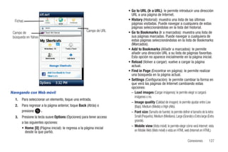 • Go to URL (Ir a URL): le permite introducir una dirección
                                                                        URL a una página de Internet.
  Fichas                                                              • History (Historial): muestra una lista de las últimas
                                                                        páginas visitadas. Puede navegar a cualquiera de estas
                                                                        páginas seleccionándolas en la lista del historial.
                                                      Campo de URL    • Go to Bookmarks (Ir a marcados): muestra una lista de
 Campo de
 búsqueda en Yahoo                                                      sus páginas marcadas. Puede navegar a cualquiera de
                                                                        estas páginas seleccionándolas en la lista de Bookmarks
                                                                        (Marcados).
                                                                      • Add to Bookmarks (Añadir a marcados): le permite
                                                                        añadir una dirección URL a su lista de páginas favoritas.
                                                                        Esta opción no aparece inicialmente en la página inicial.
                                                                      • Reload (Volver a cargar): vuelve a cargar la página
                                                                        actual.
                                                                      • Find in Page (Encontrar en página): le permite realizar
                                                                        una búsqueda en la página actual.
                                                                      • Settings (Configuración): le permite cambiar la forma en
                                                                        que verá las páginas de Internet cambiando estas
                                                                        opciones:
Navegando con Web móvil                                                 – Load images (Cargar imágenes): le permite elegir si cargará
                                                                          imágenes o no.
  1.   Para seleccionar un elemento, toque una entrada.
                                                                        – Image quality (Calidad de imagen): le permite ajustar entre Low
  2.   Para regresar a la página anterior, toque Back (Atrás) o           (Bajo), Medium (Medio) o High (Alto).
       presione      .                                                  – Font size (Tamaño de fuente): le permite definir el tamaño de la letra:
  3.   Presione la tecla suave Options (Opciones) para tener acceso       Small (Pequeño), Medium (Mediano), Large (Grande) o Extra large (Extra
                                                                          grande).
       a las siguientes opciones:
                                                                        – Mobile view (Vista móvil): le permite elegir cómo verá Internet: vista
       • Home [0] (Página inicial): le regresa a la página inicial
          desde la que partió.                                            en Mobile Web (Web móvil) o vista en HTML web (Internet en HTML).

                                                                                                                          Conexiones        127
 