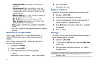 – Landscape mode (Modo horizontal): cambia la pantalla a                  4.   Toque OK (Aceptar).
            horizontal.
                                                                                         Aparecerá el sitio web.
          – Show overview (Mostrar visión panorámica): cuando está
            marcada, la vista de escritorio aparecerá alejada después de haber   Búsqueda en Internet
            cargado la página. Cuando no está marcada, la vista de escritorio
            aparecerá acercada.                                                   Para realizar una búsqueda en Internet usando palabras clave:
          – 24-hour clock (Reloj de 24 horas): le permite cambiar entre el          1.   Seleccione la ficha Web.
            formato de reloj de 12 horas y 24 horas.                                2.   Toque el campo Search (Buscar) de Yahoo.
          – Set clock (Programar reloj): le permite programar el reloj.
                                                                                    3.   Introduzca la(s) palabra(s) clave de búsqueda usando el
          – Clear Cookies (Despejar cookies): le permite eliminar cookies
            guardadas por los sitios que haya visitado.                                  teclado en pantalla o el teclado QWERTY.
      • Help (Ayuda): le permite buscar ayuda sobre cómo utilizar                   4.   Toque OK (Aceptar). Aparecerá una lista de los resultados
        Internet.                                                                        de búsqueda.
      • Exit (Salir): le permite salir de Internet y regresar al menú
        principal.                                                                  5.   Toque un enlace.
Introducción de una dirección URL                                                Mis atajos
 Puede acceder rápidamente a un sitio web introduciendo la                        Los atajos le permiten tener acceso rápidamente a contenido en
 dirección URL. Los sitios web se optimizan para verlos en el                     Internet. Para personalizar sus atajos:
 teléfono.
                                                                                    1.   Seleccione la ficha Web.
 Para introducir una dirección URL y dirigirse a un sitio web en
 particular, siga estos pasos:                                                      2.   En la sección My Shortcuts (Mis atajos), toque Add More
                                                                                         (Añadir más).
   1.   Seleccione la ficha Web.
                                                                                    3.   Recorra los atajos enlistados y toque uno para añadirlo
   2.   Toque el campo de URL.
                                                                                         a la página inicial.
   3.   Introduzca el URL usando el teclado en pantalla.
        – o bien –                                                               Consejo: Manage Shortcuts (Administrar atajos) le permite reacomodar
        Gire el teléfono hacia la izquierda y use el teclado QWERTY.                      y eliminar atajos.

128
 