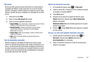 Mi cuenta                                                                     Adición de elementos marcados
 My Account (Mi cuenta) le permite administrar su cuenta desde el               1.   En la pantalla de espera, toque   Menú   ➔ Web móvil.
 navegador del teléfono. Puede usarla para ver el uso de minutos,
                                                                                2.   Toque el campo URL e introduzca el URL mediante el teclado
 Internet y mensajería. También pudiera ver saldos de cuenta, pagar
 facturas, cambiar servicios y restablecer la contraseña de su correo                en pantalla o el teclado QWERTY.
 de voz.                                                                        3.   Toque OK (Aceptar).
   1.   Seleccione la ficha Web.                                                4.   Después de que aparezca la página de Internet, toque
   2.   Toque el enlace My Account (Mi cuenta).                                      Options (Opciones), después toque Add to Bookmarks
   3. Toque uno de los siguientes elementos:                                         (Añadir a marcados).
      • Usage & Billing (Uso y facturación): muestra el uso actual, minutos          Bookmark Added (Marcado añadido) aparecerá en la parte
        restantes y fecha del próximo ciclo de facturación.                          superior de la página.
      • Parental Controls (Controles parentales): le permite activar            5.   Presione        o toque Back (Atrás) para regresar a la página
        Content Filters (Filtros de contenido) y Purchase Blocker
        (Bloqueador de compra).                                                      de inicio att.net.
      • Privacy Policy (Política de privacidad): muestra a dónde verá la      Acceso a un sitio web mediante elementos marcados
        Política de Privacidad.
      • Help (Ayuda): le permite obtener ayuda para My Account                  1.   Cuando aparezca la pantalla de espera, toque Menú ➔
        (Mi cuenta).                                                                 Web móvil, después toque Options (Opciones) ➔
Uso de elementos marcados                                                            Go to Bookmarks (Ir a marcados).
 Mientras navega por una página de Internet con att.net, puede                  2.   Toque un elemento marcado en la lista de marcados para
 marcar un sitio para tener acceso a este, rápida y fácilmente en un                 dirigirse a esa página.
 futuro. Las direcciones URL (direcciones de páginas de Internet) de
 los sitios marcados se almacenan en la carpeta Favoritos, la cual le
 permite usar las seis direcciones URL preestablecidas y almacenar
 sus propias direcciones URL favoritas.


                                                                                                                                  Conexiones   129
 