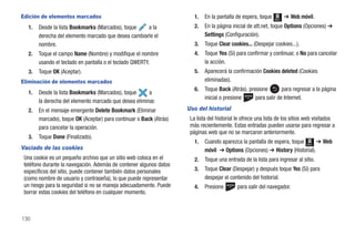 Edición de elementos marcados                                          1.   En la pantalla de espera, toque   Menú
                                                                                                                     ➔ Web móvil.
  1.   Desde la lista Bookmarks (Marcados), toque    a la              2.   En la página inicial de att.net, toque Options (Opciones) ➔
       derecha del elemento marcado que desea cambiarle el                  Settings (Configuración).
       nombre.                                                         3.   Toque Clear cookies... (Despejar cookies...).
  2.   Toque el campo Name (Nombre) y modifique el nombre              4.   Toque Yes (Sí) para confirmar y continuar, o No para cancelar
       usando el teclado en pantalla o el teclado QWERTY.                   la acción.
  3.   Toque OK (Aceptar).                                             5.   Aparecerá la confirmación Cookies deleted (Cookies
Eliminación de elementos marcados                                           eliminadas).
                                                                       6.   Toque Back (Atrás), presione        para regresar a la página
  1.   Desde la lista Bookmarks (Marcados), toque      a
                                                                            inicial o presione     para salir de Internet.
       la derecha del elemento marcado que desea eliminar.
  2.   En el mensaje emergente Delete Bookmark (Eliminar            Uso del historial
       marcado), toque OK (Aceptar) para continuar o Back (Atrás)    La lista del historial le ofrece una lista de los sitios web visitados
       para cancelar la operación.                                   más recientemente. Estas entradas pueden usarse para regresar a
                                                                     páginas web que no se marcaron anteriormente.
  3.   Toque Done (Finalizado).
                                                                       1.   Cuando aparezca la pantalla de espera, toque Menú ➔ Web
Vaciado de las cookies                                                      móvil ➔ Options (Opciones) ➔ History (Historial).
 Una cookie es un pequeño archivo que un sitio web coloca en el        2.   Toque una entrada de la lista para ingresar al sitio.
 teléfono durante la navegación. Además de contener algunos datos
 específicos del sitio, puede contener también datos personales        3.   Toque Clear (Despejar) y después toque Yes (Sí) para
 (como nombre de usuario y contraseña), lo que puede representar            despejar el contenido del historial.
 un riesgo para la seguridad si no se maneja adecuadamente. Puede      4.   Presione       para salir del navegador.
 borrar estas cookies del teléfono en cualquier momento.



130
 