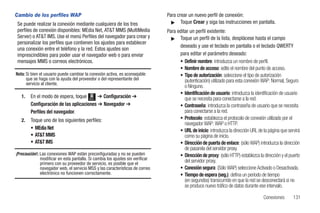 Cambio de los perfiles WAP                                                      Para crear un nuevo perfil de conexión:
 Se puede realizar la conexión mediante cualquiera de los tres                    ᮣ Toque Crear y siga las instrucciones en pantalla.

 perfiles de conexión disponibles: MEdia Net, AT&T MMS (MultiMedia              Para editar un perfil existente:
 Server) o AT&T IMS. Use el menú Perfiles del navegador para crear y              ᮣ Toque un perfil de la lista, desplácese hasta el campo
 personalizar los perfiles que contienen los ajustes para establecer
                                                                                      deseado y use el teclado en pantalla o el teclado QWERTY
 una conexión entre el teléfono y la red. Estos ajustes son
 imprescindibles para poder usar el navegador web o para enviar                       para editar el parámetro deseado:
 mensajes MMS o correos electrónicos.                                                 • Definir nombre: introduzca un nombre de perfil.
                                                                                      • Nombre de acceso: edite el nombre del punto de acceso.
Nota: Si bien el usuario puede cambiar la conexión activa, es aconsejable             • Tipo de autorización: seleccione el tipo de autorización
      que se haga con la ayuda del proveedor o del representante del                     (autenticación) utilizado para esta conexión WAP: Normal, Seguro
      servicio al cliente.
                                                                                         o Ninguno.
                                                                                      • Identificación de usuario: introduzca la identificación de usuario
   1.   En el modo de espera, toque Menú ➔ Configuración ➔                               que se necesita para conectarse a la red.
        Configuración de las aplicaciones ➔ Navegador ➔                               • Contraseña: introduzca la contraseña de usuario que se necesita
        Perfiles del navegador.                                                          para conectarse a la red.
   2.   Toque uno de los siguientes perfiles:                                         • Protocolo: establezca el protocolo de conexión utilizado por el
                                                                                         navegador WAP: WAP o HTTP.
        • MEdia Net                                                                   • URL de inicio: introduzca la dirección URL de la página que servirá
        • AT&T MMS                                                                       como su página de inicio.
        • AT&T IMS                                                                    • Dirección de puerta de enlace: (sólo WAP) introduzca la dirección
                                                                                         de pasarela del servidor proxy.
¡Precaución!: Las conexiones WAP están preconfiguradas y no se pueden                 • Dirección de proxy: (sólo HTTP) establezca la dirección y el puerto
              modificar en esta pantalla. Si cambia los ajustes sin verificar            del servidor proxy.
              primero con su proveedor de servicio, es posible que el
              navegador web, el servicio MSS y las características de correo          • Conexión segura: (Sólo WAP) seleccione Activado o Desactivada.
              electrónico no funcionen correctamente.                                 • Tiempo de espera (seg.): defina un período de tiempo
                                                                                         (en segundos) transcurrido en que la red se desconectará si no
                                                                                         se produce nuevo tráfico de datos durante ese intervalo.

                                                                                                                                      Conexiones       131
 