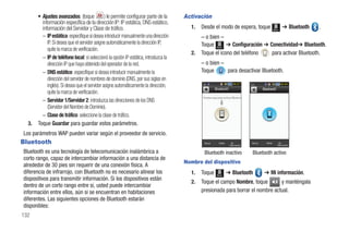 • Ajustes avanzados: (toque             ) le permite configurar parte de la    Activación
         información específica de la dirección IP: IP estática, DNS estático,
         información del Servidor y Clase de tráfico.                                   1.   Desde el modo de espera, toque                           Menú
                                                                                                                                                              ➔ Bluetooth   .
         – IP estática: especifique si desea introducir manualmente una dirección          – o bien –
            IP. Si desea que el servidor asigne automáticamente la dirección IP,           Toque Menú ➔ Configuración ➔ Conectividad➔ Bluetooth.
            quite la marca de verificación.
                                                                                        2. Toque el icono del teléfono   para activar Bluetooth.
         – IP de teléfono local: si seleccionó la opción IP estática, introduzca la
            dirección IP que haya obtenido del operador de la red.                           – o bien –
         – DNS estático: especifique si desea introducir manualmente la                      Toque      para desactivar Bluetooth.
            dirección del servidor de nombres de dominio (DNS, por sus siglas en
            inglés). Si desea que el servidor asigne automáticamente la dirección,
            quite la marca de verificación.
                                                                                             Puntee aquí para activar Bluetoo
         – Servidor 1/Servidor 2: introduzca las direcciones de los DNS
            (Servidor del Nombre de Dominio).
         – Clase de tráfico: seleccione la clase de tráfico.
  3.   Toque Guardar para guardar estos parámetros.
Los parámetros WAP pueden variar según el proveedor de servicio.
Bluetooth                                                                                     Buscar      Visible      Mi
                                                                                                                     información
                                                                                                                                   Buscar   Visible        Mi
                                                                                                                                                         información


Bluetooth es una tecnología de telecomunicación inalámbrica a                                 Bluetooth inactivo                   Bluetooth activo
corto rango, capaz de intercambiar información a una distancia de
                                                                                      Nombre del dispositivo
alrededor de 30 pies sin requerir de una conexión física. A
diferencia de infrarrojo, con Bluetooth no es necesario alinear los                     1.   Toque      Menú
                                                                                                                    ➔ Bluetooth             ➔ Mi información.
dispositivos para transmitir información. Si los dispositivos están
                                                                                        2.   Toque el campo Nombre, toque        y manténgala
dentro de un corto rango entre sí, usted puede intercambiar
información entre ellos, aún si se encuentran en habitaciones                                presionada para borrar el nombre actual.
diferentes. Las siguientes opciones de Bluetooth estarán
disponibles:
132
 
