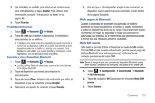 3.   Use el teclado en pantalla para introducir el nombre nuevo                  5.   Una vez que el otro dispositivo acepte la sincronización, su
        para este dispositivo y toque Aceptar. Para obtener más                          dispositivo nuevo aparecerá como conectado (verde) dentro
        información, consulte “Introducción de texto” en la                              de la página Bluetooth.
        página 46.                                                               Modo seguro de Bluetooth.
   4.   Toque Guardar.                                                            Cuando la visibilidad de Bluetooth está activada, el teléfono
Visibilidad del teléfono                                                          transmite de manera inalámbrica el nombre y estado del teléfono
                                                                                  a todos los dispositivos dentro de su rango. Esta transmisión puede
   1.   Toque   Menú   ➔ Bluetooth         ➔ Visible.                             representar un riesgo de seguridad e incitar una conexión no
   2.   Toque Sí o No para habilitar o deshabilitar la visibilidad o              autorizada a su teléfono. Se le recomienda que permanezca oculto
        detectabilidad de su teléfono.                                            a menos que sea necesario activar la visibilidad.
        • El teléfono será visible ante otros dispositivos cuando transmita el   Modo SIM remota
          nombre de su dispositivo a otros en su área. Esto permite a otros
          dispositivos detectar su teléfono y solicitar una conexión. Si el       Este modo le permite Activar o Desactivar el modo de SIM remota.
          teléfono no está visible, aún puede detectar y conectarse a otros       El modo SIM remota, cuando está activado, permite que el juego del
          dispositivos, a la vez que sigue oculto ante otros.                     teléfono Bluetooth para auto tenga acceso a información de
Conexión a otros dispositivos Bluetooth                                           contacto guardada en la tarjeta SIM.

   1.   Toque Menú ➔ Bluetooth            ➔ Buscar.                              Nota: Existe el riesgo de que otro (usuario de) dispositivo Bluetooth pueda
        • Los dispositivos Bluetooth detectados aparecerán como botones                tener acceso y modificar las funciones y los datos de su tarjeta SIM.
          en la página Bluetooth.
   2.   Toque el dispositivo que desee para empezar la                              1.   Toque Menú ➔ Configuración ➔ Conectividad ➔ Bluetooth
        sincronización.                                                                  ➔ Mi información.
   3.   Toque el campo Clave, introduzca la contraseña que utiliza el               2.   Toque On (Activar) o Off (Desactivar) en el campo Modo SIM
        dispositivo al que se conectará y toque Aceptar.                                 remota.
   4.   Seleccione una opción de conexión y toque Vincular.                         3.   Toque Guardar.


                                                                                                                                         Conexiones       133
 