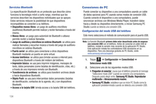 Servicios Bluetooth                                                         Conexiones de PC
 La especificación Bluetooth es un protocolo que describe cómo               Puede conectar su dispositivo a una computadora usando un cable
 funciona la tecnología móvil a corto rango, mientras que los                de datos opcional para PC usando varios modos de conexión USB.
 servicios describen los dispositivos individuales que se apoyan.            Cuando conecte el dispositivo a una computadora, puede
 Estos servicios reducen la posibilidad de que dispositivos                  sincronizar archivos con Windows Media Player, transferir datos
 incompatibles se conecten a su teléfono.                                    hacia y desde su dispositivo directamente, o iniciar Samsung PC
 • Dispositivo manos libres: un juego de audífono-micrófono                  Studio cuando se detecta una conexión USB.
   (audífonos) Bluetooth permite realizar y recibir llamadas a través del   Configuración del modo USB del teléfono
   mismo.
 • Manos libres: un juego para automóvil de Bluetooth o altavoz              Este menú selecciona el método de comunicación para el puerto USB.
   permite recibir y realizar llamadas.
 • Juego de audífono y micrófono en estéreo Bluetooth: se utiliza para      Nota: La función Bluetooth primero debe estar desactivada antes de empezar
                                                                                  una conexión USB con el teléfono. Antes de conectar el cable USB al
   realizar llamadas y escuchar música a través del juego de audífono-            teléfono, instale la versión más reciente de la aplicación PC Studio.
   micrófono en estéreo Bluetooth.                                                Esta aplicación instala los controladores USB necesarios en su
 • Puerto serial: se utiliza para conectarse a otros dispositivos                 dispositivo. Para una descarga gratuita de PC Studio, visite
   Bluetooth mediante un puerto en serie virtual.                                 www.samsung.com/us/support.
 • Acceso telefónico: se utiliza para brindar acceso a internet para
   dispositivos Bluetooth a través del módem del teléfono.                     1.   Toque Menú ➔ Configuración ➔ Conectividad ➔
 • Impresión básica: se usa para imprimir imágenes, mensajes de                     Seleccionar modo USB.
   texto, datos personales (como tarjetas de identificación, citas, etc.)      2.   Seleccione uno de los siguientes modos USB:
   a través de una impresora remota con Bluetooth.
 • Transferencia de archivos: se utiliza para transferir archivos desde
                                                                                    • Preguntar al conectar: causa que el teléfono presente el mensaje
                                                                                      “Seleccione modo USB” cuando se conecte a la computadora.
   y hacia dispositivos Bluetooth.                                                    Después podrá elegir entre: Samsung PC Studio, Reproductor
 • Objeto Push: se usa para intercambiar datos personales (tarjetas                   multimedia o Almacenamiento masivo.
   de identificación, contactos de la agenda, etc.) con dispositivos                • Samsung PC Studio: establece que se inicie PC Studio como la
   Bluetooth.                                                                         aplicación predeterminada cuando se detecta una conexión USB.
 • Acceso a la tarjeta SIM: brinda acceso a la tarjeta SIM del teléfono.


134
 
