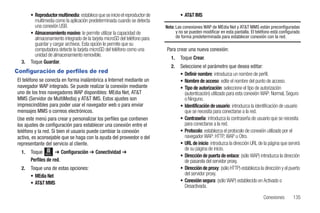 • Reproductor multimedia: establece que se inicie el reproductor de           • AT&T IMS
         multimedia como la aplicación predeterminada cuando se detecta
         una conexión USB.                                                   Nota: Las conexiones WAP de MEdia Net y AT&T MMS están preconfiguradas
       • Almacenamiento masivo: le permite utilizar la capacidad de                y no se pueden modificar en esta pantalla. El teléfono está configurado
         almacenamiento integrado de la tarjeta microSD del teléfono para          de forma predeterminada para establecer conexión con la red.
         guardar y cargar archivos. Esta opción le permite que su
         computadora detecte la tarjeta microSD del teléfono como una        Para crear una nueva conexión:
         unidad de almacenamiento removible.
                                                                                1.   Toque Crear.
  3.   Toque Guardar.
                                                                                2.   Seleccione el parámetro que desea editar:
Configuración de perfiles de red                                                     • Definir nombre: introduzca un nombre de perfil.
El teléfono se conecta en forma inalámbrica a Internet mediante un                   • Nombre de acceso: edite el nombre del punto de acceso.
navegador WAP integrado. Se puede realizar la conexión mediante                      • Tipo de autorización: seleccione el tipo de autorización
uno de los tres navegadores WAP disponibles: MEdia Net, AT&T                           (autenticación) utilizado para esta conexión WAP: Normal, Seguro
MMS (Servidor de MultiMedia) y AT&T IMS. Estos ajustes son                             o Ninguno.
imprescindibles para poder usar el navegador web o para enviar                       • Identificación de usuario: introduzca la identificación de usuario
mensajes MMS o correos electrónicos.                                                   que se necesita para conectarse a la red.
Use este menú para crear y personalizar los perfiles que contienen                   • Contraseña: introduzca la contraseña de usuario que se necesita
los ajustes de configuración para establecer una conexión entre el                     para conectarse a la red.
teléfono y la red. Si bien el usuario puede cambiar la conexión                      • Protocolo: establezca el protocolo de conexión utilizado por el
activa, es aconsejable que se haga con la ayuda del proveedor o del                    navegador WAP: HTTP, WAP u Otro.
representante del servicio al cliente.                                               • URL de inicio: introduzca la dirección URL de la página que servirá
                                                                                       de su página de inicio.
  1.   Toque Menú ➔ Configuración ➔ Conectividad ➔
                                                                                     • Dirección de puerta de enlace: (sólo WAP) introduzca la dirección
       Perfiles de red.                                                                de pasarela del servidor proxy.
  2.   Toque una de estas opciones:                                                  • Dirección de proxy: (sólo HTTP) establezca la dirección y el puerto
       • MEdia Net                                                                     del servidor proxy.
       • AT&T MMS                                                                    • Conexión segura: (sólo WAP) establecido en Activado o
                                                                                       Desactivada.

                                                                                                                                     Conexiones       135
 