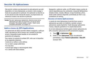 Sección 10: Aplicaciones

Esta sección contiene una descripción de cada aplicación que está         Navegación, vuelta por vuelta, con GPS global; mapas y puntos de
disponible en el menú Aplicaciones, su función y cómo navegar a           interés disponibles para tres continentes, incluyendo Norteamérica
través de esa aplicación en particular. Si la aplicación se describe ya   (Estados Unidos, Canadá y México), Europa Occidental y China,
en otra sección de este manual del usuario, se proporcionará una          donde existe cobertura disponible suministrada por AT&T o sus
referencia cruzada a esa sección en particular.                           proveedores de roaming.
                                                                          Acceso al menú Aplicaciones
Consejo: Para abrir aplicaciones rápidamente, añada los iconos de las
         aplicaciones que utilice con frecuencia a uno de los menús       La opción de menú Aplicaciones le permite tener acceso a
         principales. Para obtener detalles, consulte “Añadir menús       aplicaciones que están en el teléfono y también comprar
         principales adicionales” en la página 19.                        aplicaciones usando AppCenter. Puede descargar aplicaciones
                                                                          nuevas y después guardarlas en la carpeta Aplicaciones.
Aplica ciones de GPS Applications                                         En el menú Aplicaciones también puede comprar aplicaciones de
Las aplicaciones de GPS le permiten obtener navegación, vuelta por        GPS o encontrar aplicaciones de GPS previamente cargadas.
vuelta, ejecutada por GPS en tiempo real y también le permiten              1.   Toque Menú ➔ Aplicaciones        .
acceso a búsquedas locales basadas en una variedad de
parámetros de categorías.                                                   2.   Desde el menú Aplicaciones, toque una aplicación
Para mejorar la recepción de señales GPS, evite usar el dispositivo              preinstalada o toque Tienda de aplicaciones o Shop GPS
en las siguientes situacione:                                                    (Comprar GPS).
• dentro de un edificio o entre edificios
• en un túnel o pasaje subterráneo
• en mal clima
• around high-voltage or electromagnetic fields
• in a vehicle with tinted windows




                                                                                                                         Aplicaciones     137
 