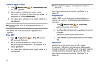 Comprar aplicaciones
                                                                       Nota: Pudieran aplicarse cargos por servicio y requerirse compra de
   1.   Toque Menú ➔ Aplicaciones         ➔ Tienda de aplicaciones           suscripción.
        para iniciar AppCenter.
                                                                       Para obtener más información, consulte “AppCenter” en la
   2.   Siga las opciones en pantalla para comprar nuevas
                                                                       página 92.
        aplicaciones. Los archivos de aplicación se descargarán y se
                                                                       AllSport GPS
        almacenarán en la carpeta Aplicaciones.
   3.   Para ingresar a una aplicación nueva, toque la entrada de la   AllSport GPS le permite registrar qué tan lejos y rápido corre,
                                                                       camina, trota o pasea en bicicleta. Le dice cuántas calorías se
        lista disponible.
                                                                       quemaron.
Nota: Pudieran aplicarse cargos por servicio y requerirse compra de       1.   Toque Menú ➔ Aplicaciones         ➔ AllSport GPS.
      suscripción.                                                             Aparecerá la pantalla de bienvenida.

Para obtener más información, consulte “AppCenter” en la                  2.   Toque Next (Siguiente) para continuar y siga las instrucciones
página 92.                                                                     en pantalla.
Shop GPS                                                                       Aparecerá la pantalla Información de licencia.
   1.   Toque Menú ➔ Aplicaciones         ➔ Shop GPS (Comprar             3.   Toque Subscribe (Subscribir) para continuar usando AllSport
        GPS) para iniciar AppCenter.                                           GPS.
   2.   Siga las opciones en pantalla para comprar la nueva            AppCenter
        aplicación. El archivo se descargará y se almacenará en la     AppCenter le permite comprar tonos de timbre, juegos,
        carpeta Aplicaciones.                                          herramientas y aplicaciones divertidas, videos, gráficos a color,
   3.   Para ingresar a una aplicación nueva, toque la entrada de la   tonos de contestación y multimedia usando el navegador integrado.
        lista disponible.                                              También puede tener acceso a la página inicial de MEdia Mall.
                                                                       Para obtener más información, consulte “AppCenter” en la
                                                                       página 92.


138
 