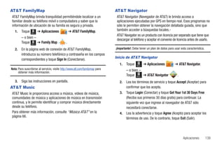 AT&T FamilyMap                                                                 AT&T Navigator
AT&T FamilyMap brinda tranquilidad permitiéndole localizar a un                 AT&T Navigator (Navegador de AT&T) le brinda acceso a
familiar desde su teléfono móvil o computadora y saber que la                   aplicaciones ejecutadas por GPS en tiempo real. Esos programas no
información de ubicación de su familia es segura y privada.                     sólo le permiten obtener la navegación detallada guiada, sino que
   1.   Toque           ➔ Aplicaciones            ➔ AT&T FamilyMap.             también acceder a búsquedas locales.-
                 Menú
                                                                                AT&T Navigator es un producto con licencia por separado que tiene que
        – o bien –
                                                                                descargar al teléfono y aceptar el convenio de licencia antes de usarlo.
        Toque Menú ➔ Family Map               .
   2.   En la página web de conexión de AT&T FamilyMap,                        ¡Importante!: Debe tener un plan de datos para usar esta característica.
        introduzca su número telefónico y contraseña en los campos
                                                                               Inicio de AT&T Navigator
        correspondientes y toque Sign In (Conectarse).
                                                                                  1.   Toque   Menú
                                                                                                      ➔ Aplicaciones           ➔ AT&T Navigator.
Nota: Para suscribirse al servicio, visite http://www.att.com/familymap para           – o bien –
      obtener más información.
                                                                                       Toque Menú ➔ AT&T Navigator               .
   3.   Siga las instrucciones en pantalla.                                       2.   Lea los términos de servicio y toque Accept (Aceptar) para
AT&T Music                                                                             confirmar que los acepta.
AT&T Music le proporciona acceso a música, videos de música,                      3.   Toque Login (Conectar) y toque Get Your 1st 30 Days Free
comunidades de música y aplicaciones de música en transmisión                          (Reciba sus primeros 30 días gratis) para continuar. La
continua, y le permite identificar y comprar música directamente                       siguiente vez que ingrese al navegador de AT&T sólo
desde su teléfono.                                                                     necesitará conectarse.
Para obtener más información, consulte “Música AT&T” en la                        4.   Lea la advertencia y toque Agree (Acepto) para aceptar los
página 66.
                                                                                       términos de uso. De lo contrario, toque Exit (Salir).




                                                                                                                                     Aplicaciones         139
 