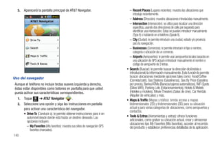 5.   Aparecerá la pantalla principal de AT&T Navigator.                         – Recent Places (Lugares recientes): muestra las ubicaciones que
                                                                                     introdujo recientemente.
                                                                                   – Address (Dirección): muestra ubicaciones introducidas manualmente.
                                                                                   – Intersection (Intersección): se utiliza para localizar una dirección
                                                                                     específica, usando dos direcciones de calle por separado para
                                                                                     identificar una intersección. Éstas se pueden introducir manualmente
                                                                                     (Type It) o hablando en el teléfono (Speak It).
                                                                                   – City (Ciudad): le permite introducir una ciudad, estado y/o provincia
                                                                                     para la navegación.
                                                                                   – Businesses (Comercios): le permite introducir el tipo o nombre,
                                                                                     categoría o ubicación de un comercio.
                                                                                   – Airports (Aeropuertos): le permite usar aeropuertos locales basados en
                                                                                     una ubicación de GPS actual o introducir manualmente el nombre o
                                                                                     código de aeropuerto de 3 letras.
                                                                                 • Search (Buscar): le permite buscar la dirección diciéndola o
                                                                                   introduciendo la información manualmente. Esta función le permite
Uso del navegador                                                                  buscar ubicaciones mediante opciones tales como: Food/Coffee
                                                                                   (Comida/café), Gas Stations (Gasolineras), Gas By Price (Gasolina
 Aunque el teléfono no incluye teclas suaves izquierda y derecha,                  por precio), Banks/ATMs (Bancos/cajeros automáticos), WiFi Spots
 éstas están disponibles como botones en pantalla para que usted                   (Sitios WiFi), Parking Lots (Estacionamientos), Hotels & Motels
 pueda activar sus características correspondientes.                               (Hoteles y moteles), Movie Theaters (Salas de cine), Car Rentals
                                                                                   (Alquiler de vehículos) y más.
   1.   Toque Menú ➔ AT&T Navigator               .                              • Maps & Traffic (Mapas y tráfico): brinda acceso a mapas
   2.   Seleccione una opción y siga las instrucciones en pantalla                 bidimensionales (2D) y tridimensionales (3D) para su ubicación
        para activar una característica del navegador.                             actual y para varias categorías de ubicaciones, como aeropuertos y
                                                                                   contactos.
        • Drive To (Conducir a): le permite obtener instrucciones para ir en
          automóvil desde donde está hasta un destino deseado. Las               • Tools & Extras (Herramientas y extras): ofrece funciones
          opciones incluyen:                                                       adicionales, como grabar su ubicación actual, crear y almacenar
                                                                                   ubicaciones tipo My Favorites (Mis favoritos), acceder al recorrido
          – My Favorites (Mis favoritos): muestra sus sitios de navegación GPS     del producto y establecer preferencias detalladas de la aplicación.
            favoritos (marcados).
140
 