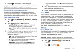 3.   Presione         para regresar al modo de espera.                                   búsqueda más detallada. Toque OK (Aceptar) para completar la
                                                                                            acción.
Nota: Estos servicios requieren la compra de una suscripción.                        4.   Toque Done (Finalizado) para iniciar el proceso de búsqueda y
                                                                                          recibir direcciones desde la red de GPS.
Obtención de direcciones para conducir                                               5.   Siga las instrucciones acústicas y en pantalla.
 El hardware de GPS integrado del teléfono le permite obtener                     AT&T Radio
 instrucciones en tiempo real para ir en automóvil a ubicaciones o
 establecimientos seleccionados, basándose en su ubicación actual.                Con AT&T Radio, puede escuchar más de 400 emisoras donde sea
                                                                                  que vaya. Obtenga lo mejor en radio incluidas emisoras locales
Uso de una dirección física                                                       desde distintas partes del país, o acceso a una selección ilimitada
   1.   Toque Menú ➔ AT&T Navigator               ➔ Drive To ➔ Address ➔          de música creando emisoras de radio personales. Escuche lo mejor
        OK.                                                                       en música, desde Hip-Hop y R&B a Rock, Pop, Latina y más, así
                                                                                  como lo mejor en programas de entrevistas en radio, como Fox
   2.   Toque Type It (Escribirla) o Speak It (Decirla).                          Sports, AccuWeather, ABC News y The Onion.
        • Type It (Escribirla): requiere que introduzca la dirección física
           usando el teclado del teléfono o el teclado en pantalla.               Para obtener más información, consulte “AT&T Radio” en la
                                                                                  página 77.
        • Speak It (Decirla): habilita la unidad de respuesta por voz y traduce
           la voz a texto.                                                        AT&T Social Net
   3.   Si escribe la dirección, toque los siguientes campos y use el             AT&T Social Net (Red social de AT&T) es una aplicación móvil única
        teclado alfanumérico en pantalla para introducir la                       con una conexión en vivo a sus redes sociales favoritas, como
        información necesaria:                                                    Facebook, Twitter, MySpace y las noticias.
        • Street (Calle): se usa para introducir una dirección de calle. Toque
           OK (Aceptar) para completar la acción.                                 ¡Importante!: Debe tener un plan de datos para usar esta característica.
        • City (Ciudad): se usa para introducir la ciudad de la dirección.
           Toque OK (Aceptar) para completar la acción.                              1.   Toque   Menú
                                                                                                         ➔ Aplicaciones          ➔ AT&T Social Net
        • State/Province (Estado/Provincia) o ZIP/Postalcode (Código                      – o bien –
           postal): información adicional que puede proporcionar una
                                                                                          Toque   Menú
                                                                                                         ➔ Social Net        .

                                                                                                                                        Aplicaciones         141
 