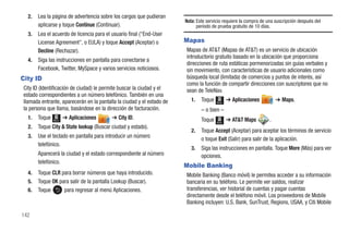 2.   Lea la página de advertencia sobre los cargos que pudieran
                                                                       Nota: Este servicio requiere la compra de una suscripción después del
       aplicarse y toque Continue (Continuar).                               período de prueba gratuito de 10 días.
  3.   Lea el acuerdo de licencia para el usuario final ("End-User
       License Agreement", o EULA) y toque Accept (Aceptar) o          Mapas
       Decline (Rechazar).                                             Mapas de AT&T (Mapas de AT&T) es un servicio de ubicación
                                                                       introductorio gratuito basado en la ubicación que proporciona
  4.   Siga las instrucciones en pantalla para conectarse a
                                                                       direcciones de ruta estáticas pormenorizadas sin guías verbales y
       Facebook, Twitter, MySpace y varios servicios noticiosos.       sin movimiento, con características de usuario adicionales como
City ID                                                                búsqueda local (limitada) de comercios y puntos de interés, así
                                                                       como la función de compartir direcciones con suscriptores que no
City ID (Identificación de ciudad) le permite buscar la ciudad y el    sean de TeleNav.
estado correspondientes a un número telefónico. También en una
llamada entrante, aparecerán en la pantalla la ciudad y el estado de      1.   Toque   Menú
                                                                                              ➔ Aplicaciones          ➔ Maps.
la persona que llama, basándose en la dirección de facturación.                – o bien –
  1.   Toque   Menú
                      ➔ Aplicaciones      ➔ City ID.                           Toque          ➔ AT&T Maps         .
                                                                                       Menú
  2.   Toque City & State lookup (Buscar ciudad y estado).
                                                                          2.   Toque Accept (Aceptar) para aceptar los términos de servicio
  3.   Use el teclado en pantalla para introducir un número                    o toque Exit (Salir) para salir de la aplicación.
       telefónico.
                                                                          3.   Siga las instrucciones en pantalla. Toque More (Más) para ver
       Aparecerá la ciudad y el estado correspondiente al número               opciones.
       telefónico.
                                                                       Mobile Banking
  4.   Toque CLR para borrar números que haya introducido.             Mobile Banking (Banco móvil) le permitea acceder a su información
  5.   Toque OK para salir de la pantalla Lookup (Buscar).             bancaria en su teléfono. Le permite ver saldos, realizar
  6.   Toque      para regresar al menú Aplicaciones.                  transferencias, ver historial de cuentas y pagar cuentas
                                                                       directamente desde el teléfono móvil. Los proveedores de Mobile
                                                                       Banking incluyen: U.S. Bank, SunTrust, Regions, USAA, y Citi Mobile

142
 
