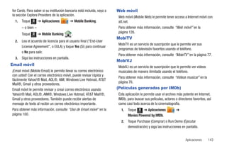 for Cards. Para saber si su institución bancaria está incluida, vaya a   Web móvil
la sección Explore Providers de la aplicación.                           Web móvil (Mobile Web) le permite tener acceso a Internet móvil con
  1.   Toque   Menú
                      ➔ Aplicaciones         ➔ Mobile Banking.           att.net.
       – o bien –                                                        Para obtener más información, consulte “Web móvil” en la
       Toque          ➔ Mobile Banking        .                          página 126.
                                                                         MobiTV
               Menú


  2.   Lea el acuerdo de licencia para el usuario final ("End-User
                                                                         MobiTV es un servicio de suscripción que le permite ver sus
       License Agreement", o EULA) y toque Yes (Sí) para continuar
                                                                         programas de televisión favoritos usando el teléfono.
       o No para salir.
                                                                         Para obtener más información, consulte “MobiTV” en la página 77.
  3.   Siga las instrucciones en pantalla.
                                                                         MobiVJ
Email móvil
                                                                         MobiVJ es un servicio de suscripción que le permite ver videos
¡Email móvil (Mobile Email) le permite llevar su correo electrónico      musicales de manera ilimitada usando el teléfono.
con usted! Con el correo electrónico móvil, puede revisar rápida y
                                                                         Para obtener más información, consulte “Videos musical” en la
fácilmente Yahoo!® Mail, AOL®, AIM, Windows Live Hotmail, AT&T
                                                                         página 76.
Mail®, Gmail y otros proveedores.
Email móvil le permite revisar y crear correo electrónico usando         (Películas generadas por IMDb)
Yahoo!® Mail, AOL®, AIM®, Windows Live Hotmail, AT&T Mail!®,             Esta aplicación le permite usar el archivo más potente en Internet,
Gmail y otros proveedores. También puede recibir alertas de              IMDb, para buscar sus películas, actores o directores favoritos, así
mensaje de texto al recibir un correo electrónico importante.            como casi todo acerca de la cinematografía.
Para obtener más información, consulte “Uso de Email móvil” en la          1.   Toque Menú ➔ Aplicaciones          ➔
página 100.                                                                     Movies Powered by IMDb.
                                                                           2.   Toque Purchase (Comprar) o Run Demo (Ejecutar
                                                                                demostración) y siga las instrucciones en pantalla.


                                                                                                                          Aplicaciones    143
 